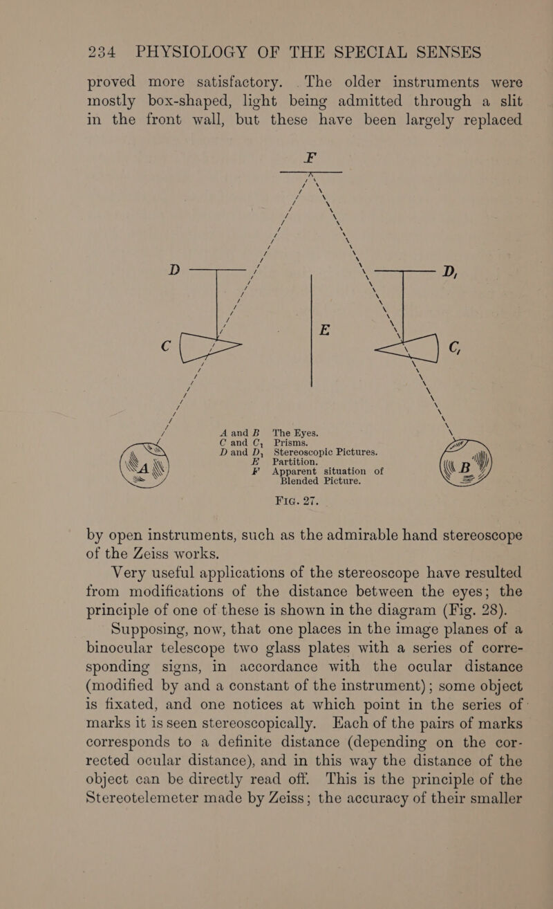 proved more satisfactory. .The older instruments were mostly box-shaped, light being admitted through a slit in the front wall, but these have been largely replaced / A and B The Eyes. \ \ D ae D Be ciiiels Pictures. LY) “lp Va P Anatent situation of (( B y S Blended Picture. S =7 Fig. 27. by open instruments, such as the admirable hand stereoscope of the Zeiss works. Very useful applications of the stereoscope have resulted from modifications of the distance between the eyes; the principle of one of these is shown in the diagram (Fig. 28). Supposing, now, that one places in the image planes of a binocular telescope two glass plates with a series of corre- sponding signs, in accordance with the ocular distance (modified by and a constant of the instrument); some object is fixated, and one notices at which point in the series of ' marks it 1s seen stereoscopically. Each of the pairs of marks corresponds to a definite distance (depending on the cor- rected ocular distance), and in this way the distance of the object can be directly read off. This is the principle of the Stereotelemeter made by Zeiss; the accuracy of their smaller