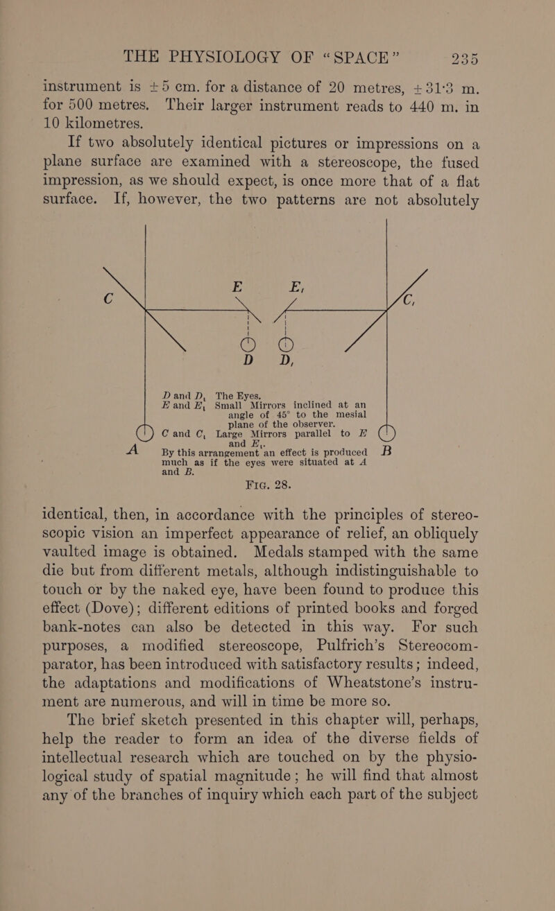 instrument is +5 cm. for a distance of 20 metres, +31:3 m. for 500 metres, Their larger instrument reads to 440 m. in 10 kilometres. If two absolutely identical pictures or impressions on a plane surface are examined with a stereoscope, the fused impression, as we should expect, is once more that of a flat surface. If, however, the two patterns are not absolutely | Cee Wi ! © © DaaeD, Dand D, The Eyes. Eand FE, Small Mirrors inclined at an angle of 45° to the mesial plane of the observer. Cand C, Large Mirrors parallel to LH y.| and £,. 3 By this arrangement an effect is produced B much as if the eyes were situated at A and B. Fria. 28. identical, then, in accordance with the principles of stereo- scopic vision an imperfect appearance of relief, an obliquely vaulted image is obtained. Medals stamped with the same die but from different metals, although indistinguishable to touch or by the naked eye, have been found to produce this effect (Dove); different editions of printed books and forged bank-notes can also be detected in this way. For such purposes, a modified stereoscope, Pulfrich’s Stereocom- parator, has been introduced with satisfactory results; indeed, the adaptations and modifications of Wheatstone’s instru- ment are numerous, and will in time be more so. The brief sketch presented in this chapter will, perhaps, help the reader to form an idea of the diverse fields of intellectual research which are touched on by the physio- logical study of spatial magnitude; he will find that almost any of the branches of inquiry which each part of the subject