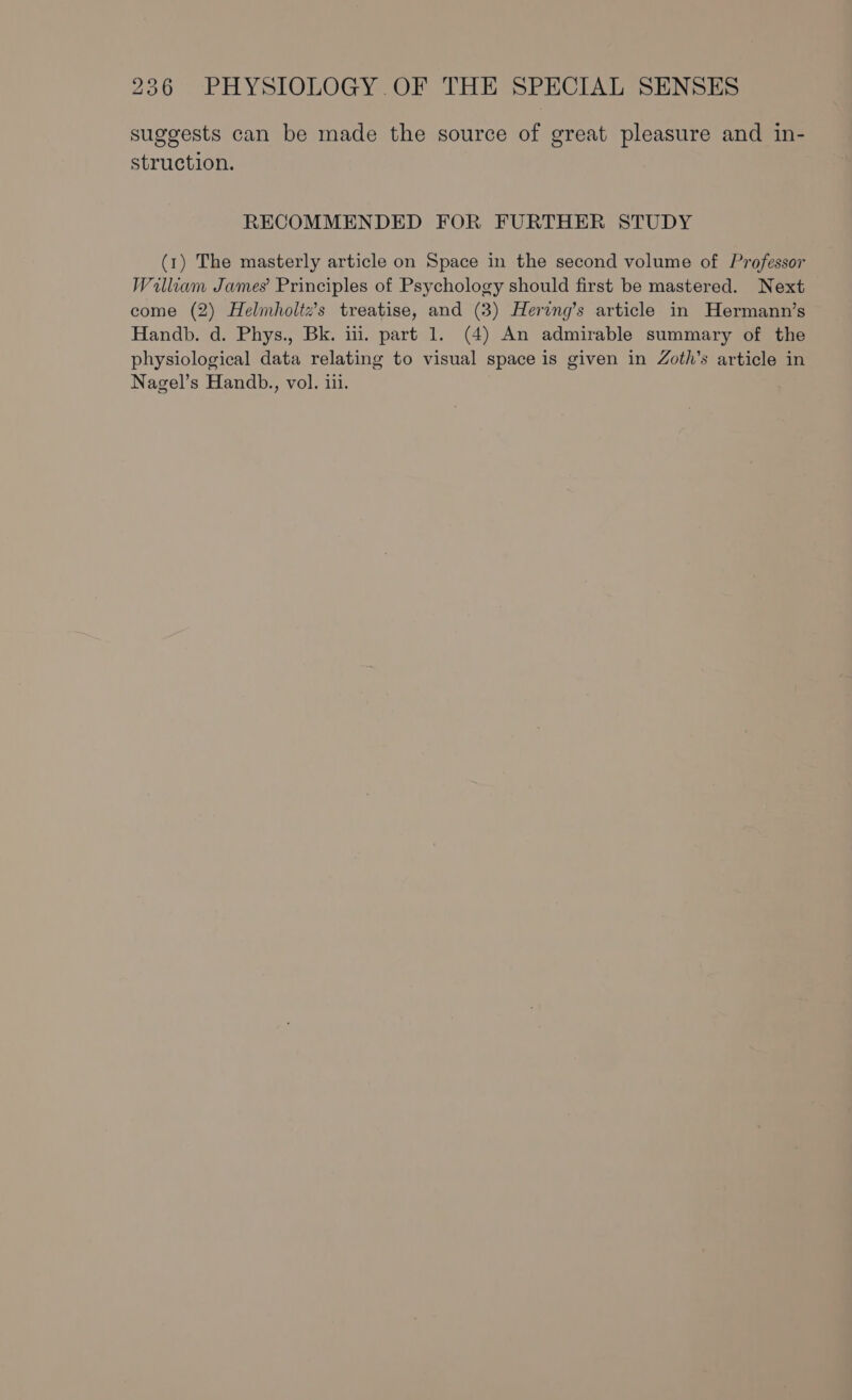 suggests can be made the source of great pleasure and in- struction. RECOMMENDED FOR FURTHER STUDY (1) The masterly article on Space in the second volume of Professor Walliam James’ Principles of Psychology should first be mastered. Next come (2) Helmholtz’s treatise, and (3) Hering’s article in Hermann’s Handb. d. Phys., Bk. iil. part 1. (4) An admirable summary of the physiological data relating to visual space is given in Zoth’s article in Nagel’s Handb., vol. iii.