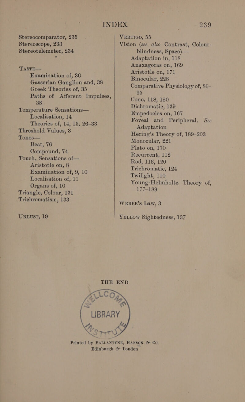 Stereocomparator, 235 Stereoscope, 233 Stereotelemeter, 234 TASTE— Examination of, 36 Gasserian Ganglion and, 38 Greek Theories of, 35 ; Paths of Afferent Impulses, 38 Temperature Sensations— Localisation, 14 Theories of, 14, 15, 26-33 Threshold Values, 3 Tones— Beat, 76 Compound, 74 Touch, Sensations of— Aristotle on, 8 Examination of, 9, 10 Localisation of, 11 Organs of, 10 Triangle, Colour, 131 Trichromatism, 133 Untvst, 19 239 VERTIGO, 55 Vision (see also Contrast, Colour- blindness, Space)— Adaptation in, 118 Anaxagoras on, 169 Aristotle on, 171 Binocular, 228 Comparative Physiology of, 86- 95 Cone, 118, 120 Dichromatic, 139 Empedocles on, 167 Foveal and Peripheral. See Adaptation Hering’s Theory of, 189-203 Monocular, 221 Plato on, 170 Recurrent, 112 Rod, 118, 120 Trichromatic, 124 Twilight, 110 Young-Helmholtz Theory of, 177-189 WEBER’s Law, 3 YELLow Sightedness, 137 PN %