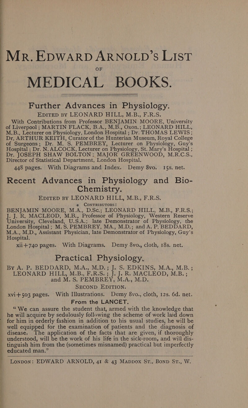 : : eS le . Mr. EDWARD ARNOLD'S LIST MEDICAL BOOKS. Further Advances in Physiology. EDITED BY LEONARD HILL, M.B., F.R.S. With Contributions from Professor BENJAMIN MOORE, University of Liverpool ; MARTIN FLACK, B.A., M.B., Oxon.; LEONARD HILL, M.B., Lecturer on Physiology, London Hospital ; Dr. THOMAS LEWIS; Dr. ARTHUR KEITH, Curator of the Hunterian Museum, Royal College of Surgeons; Dr. M. S. PEMBREY, Lecturer on Physiology, Guy’s Hospital ; Dr. N. ALCOCK, Lecturer on Physiology, St. Mary’s Hospital ; Dr. JOSEPH SHAW BOLTON ; MAJOR GREENWOOD, M.R.C.S., Director of Statistical Department, London Hospital. 448 pages. With Diagrams and Index. Demy 8vo. I5s. net. Recent Advances in Physiology and Bio- Chemistry. EDITED BY LEONARD HILL, M.B., F.R.S. @ CONTRIBUTORS: BENJAMIN MOORE, M.A., D.Sc.; LEONARD HILL, M.B., F.R.S.; J. J. R. MACLEOD, M.B., Professor of Physiology, Western Reserve University, Cleveland, U.S.A.; late Demonstrator of Physiology, the London Hospital; M.S. PEMBREY, MA., M.D.; and A. P, BEDDARD, M.A., M.D., Assistant Physician, late Demonstrator of Physiology, Guy’s Hospital. xii+740 pages. With Diagrams. Demy 8vo., cloth, 18s. net. Practical Physiology. By A. P. BEDDARD, M.A., M.D.; J. S. EDKINS, M.A., M.B. ; LEONARD HILL, M.B., F.R.S.; J. J. R. MACLEOD, M.B. ; and M. S. PEMBREY, M.A., M.D. SECOND EDITION. xvi+503 pages. With Illustrations. Demy 8vo., cloth, 12s. 6d. net, From the LANCET. “ We can assure the student that, armed with the knowledge that he will acquire by sedulously following the scheme of work laid down for him in orderly fashion in addition to his usual studies, he will be well equipped for the examination of patients and the diagnosis of disease. The application of the facts that are given, if thoroughly understood, will be the work of his life in the sick-room, and will dis- tinguish him from the (sometimes misnamed) practical but imperfectly educated man.”