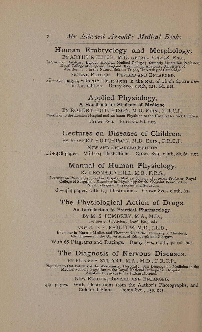 Human Embryology and Morphology. By ARTHUR KEITH, M.D. ABERD., F.R.C.S. ENG., Lecturer on Anatomy, London Hospital Medical College ; formerly Hunterian Professor, Royal College of Surgeons, England, Examiner in Anatomy, University of Aberdeen, and in the Natural Science Tripos, University of Cambridge. SECOND EDITION. REVISED AND ENLARGED. Xli+ 402 pages, with 316 Illustrations in the text, of which 64 are new in this edition. Demy 8vo., cloth, 12s. 6d. net. Applied Physiology. A Handbook for Students of Medicine. By ROBERT HUTCHISON, M.D. Epin., F.R.C.P., Physician to the London Hospital and Assistant Physician to the Hospital for Sick Children. Crown 8vo. Price 7s. 6d. net. Lectures on Diseases of Children. By ROBERT HUTCHISON, M.D. Epin., F.R.C.P. NEW AND ENLARGED EDITION. xii+428 pages. With 64 Illustrations. Crown 8vo., cloth, 8s. 6d. net. Manual of Human Physiology. By LEONARD HILL, M.B., F.R.S., Lecturer on Physiology, London Hospital Medical School; Hunterian Professor, Royal College of Surgeons ; Examiner in Physiology for the Conjoint Board of the Royal Colleges of Physicians and Surgeons. xli+ 484 pages, with 173 Illustrations. Crown 8vo., cloth, 6s. The Physiological Action of Drugs. An Introduction to Practical Pharmacology. By M. S. PEMBREY, M.A., M.D., Lecturer on Physiology, Guy’s Hospital : AND CDI PHILIPS, iD, Liles Examiner in Materia Medica and Therapeutics in the University of Aberdeen, late Examiner in the Universities of Edinburgh and Glasgow. With 68 Diagrams and Tracings. Demy 8vo., cloth, 4s. 6d. net. The Diagnosis of Nervous Diseases. By PURVES STUART, M.A., M.D., F.R.C.P., Physician to Out-Patients at the Westminster Hospital ; Joint-Lecturer on Medicine in the Medical School; Physician to the Royal National Orthopadic Hospital ; Assistant Physician to the Italian Hospital. NEW EDITION, REVISED AND ENLARGED. 450 pages. With Illustrations from the Author’s Photographs, and Coloured Plates. Demy 8vo., 15s. net.