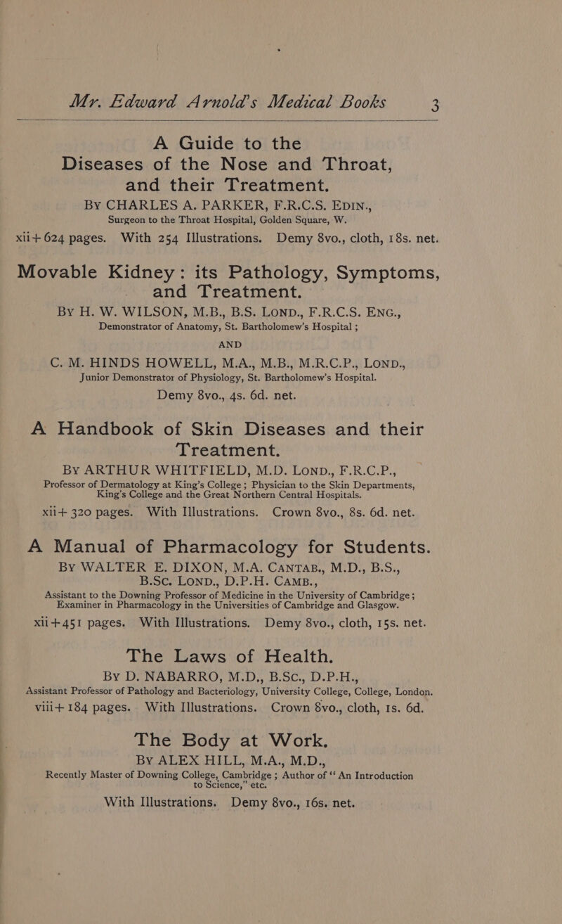 A Guide to the Diseases of the Nose and Throat, and their Treatment. By CHARLES A. PARKER, F.R.C.S. EDIN., Surgeon to the Throat Hospital, Golden Square, W. xli+ 624 pages. With 254 Illustrations. Demy 8vo., cloth, 18s. net. Movable Kidney: its Pathology, Symptoms, and Treatment. By H. W. WILSON, M.B., B.S. LOND., F.R.C.S. ENG., Demonstrator of Anatomy, St. Bartholomew’s Hospital ; AND C. M. HINDS HOWELL, M.A., M.B., M.R.C.P., LOND., Junior Demonstrator of Physiology, St. Bartholomew’s Hospital. Demy 8vo., 4s. 6d. net. A Handbook of Skin Diseases and their Treatment. By ARTHUR WHITFIELD, M.D. Lonp., F.R.C.P., Professor of Dermatology at King’s College ; Physician to the Skin Departments, King’s College and the Great ‘N orthern Central Hospitals. xii+ 320 pages. With Illustrations. Crown 8vo., 8s. 6d. net. A Manual of Pharmacology for Students. By WALTER E, DIXON, M.A. CANTAB., M.D., B.S., B.Sc. LoND., D.P.H. CAMB., Assistant to the Downing Professor of Medicine i in the University of Cambridge ; Examiner in Pharmacology in the Universities of Cambridge and Glasgow. xli+451 pages. With Illustrations. Demy 8vo., cloth, 15s. net. The Laws of Health. By D. NABARRO, M.D., B.Sc., D.P.H., assistant Professor of Pathology and Bacteriology, University College, College, London. vilit+ 184 pages. With Illustrations. Crown 8vo., cloth, Is. 6d. The Body at Work. By ALEX HILL, M.A., M.D., Recently Master of Downing College, Cambridge ; Author of ‘‘ An Introduction to Science,” etc. With Illustrations. Demy 8vo., 16s. net.