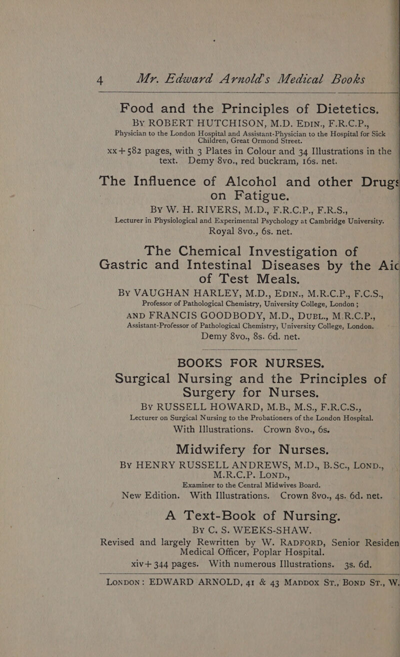 Food and the Principles of Dietetics. By ROBERT HUTCHISON, M.D. Epin., F.R.C.P., Physician to the London Hospital and Assistant-Physician to the Hospital for Sick Children, Great Ormond Street. xx +582 pages, with 3 Plates in Colour and 34 Illustrations in the | text. Demy 8vo., red buckram, I6s. net. | The Influence of Alcohol and other Drugs on Fatigue. By W. H. RIVERS, M.D., F.R.C.P., F.R.S., Lecturer in Physiological and Experimental Psychology at Cambridge University. Royal 8vo., 6s. net. The Chemical Investigation of Gastric and Intestinal Diseases by the Aic of Test Meals. By VAUGHAN HARLEY, M.D., EpIn., M.R.C.P., F.C.S., Professor of Pathological Chemistry, University College, London ; AND FRANCIS GOODBODY, M.D., DUBL., M.R.C.P., Assistant-Professor of Pathological Chemistry, University College, London. Demy 8vo., 8s. 6d. net. BOOKS FOR NURSES. Surgical Nursing and the Principles of Surgery for Nurses. By RUSSELL HOWARD, M.B., M.S., F.R.CS., Lecturer on Surgical Nursing to the Probationers of the London Hospital. With Illustrations. Crown 8vo., 6s. Midwifery for Nurses. By HENRY RUSSELL ANDREWS, M.D., B.Sc., LOND., M°R.G,PALOND,, Examiner to the Central Midwives Board. New Edition. With Illustrations. Crown 8vo., 4s. 6d. net. A Text-Book of Nursing. By C. S. WEEKS-SHAW. Revised and largely Rewritten by W. RADFORD, Senior Residen Medical Officer, Poplar Hospital. xiv-+ 344 pages. With numerous Illustrations. 3s. 6d.