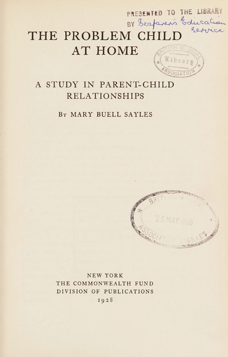 PREGENTED 10 Val deus 5 heafarnr Gdiucafen. se BQ pape ee THE PROBLEM CHILD AT HOME aq | my J f Ls Fy % ” &gt; m GLA t is a” ~ eae A STUDY IN PARENT-CHILD ~ RELATIONSHIPS By MARY BUELL SAYLES NEW YORK THE COMMONWEALTH FUND DIVISION OF PUBLICATIONS 19d