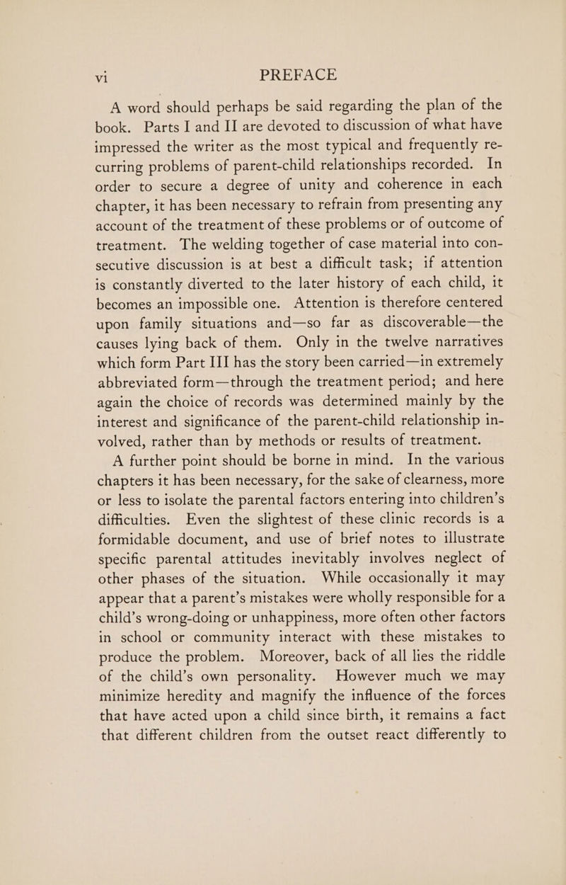 A word should perhaps be said regarding the plan of the book. Parts I and II are devoted to discussion of what have impressed the writer as the most typical and frequently re- curring problems of parent-child relationships recorded. In order to secure a degree of unity and coherence in each chapter, it has been necessary to refrain from presenting any account of the treatment of these problems or of outcome of treatment. The welding together of case material into con- secutive discussion is at best a difficult task; if attention is constantly diverted to the later history of each child, it becomes an impossible one. Attention is therefore centered upon family situations and—so far as discoverable—the causes lying back of them. Only in the twelve narratives which form Part III has the story been carried—in extremely abbreviated form—through the treatment period; and here again the choice of records was determined mainly by the interest and significance of the parent-child relationship in- volved, rather than by methods or results of treatment. A further point should be borne in mind. In the various chapters it has been necessary, for the sake of clearness, more or less to isolate the parental factors entering into children’s difficulties. Even the slightest of these clinic records 1s a formidable document, and use of brief notes to illustrate specific parental attitudes inevitably involves neglect of other phases of the situation. While occasionally it may appear that a parent’s mistakes were wholly responsible for a child’s wrong-doing or unhappiness, more often other factors in school or community interact with these mistakes to produce the problem. Moreover, back of all lies the riddle of the child’s own personality. However much we may minimize heredity and magnify the influence of the forces that have acted upon a child since birth, it remains a fact that different children from the outset react differently to