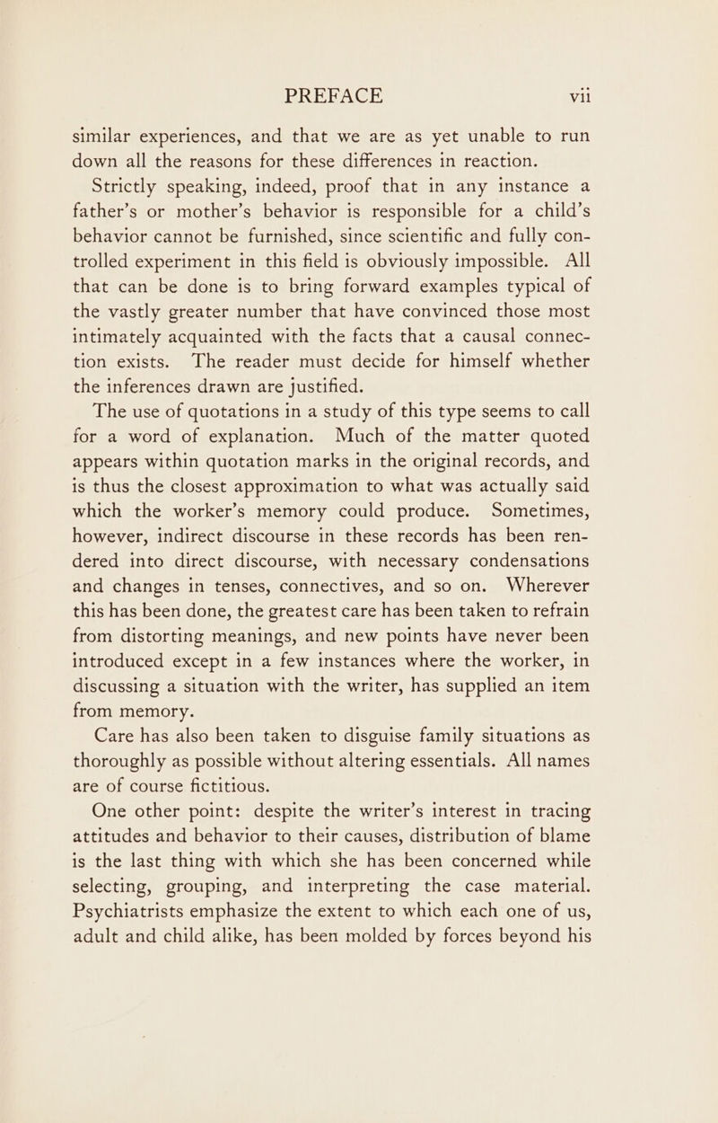 similar experiences, and that we are as yet unable to run down all the reasons for these differences in reaction. Strictly speaking, indeed, proof that in any instance a father’s or mother’s behavior is responsible for a child’s behavior cannot be furnished, since scientific and fully con- trolled experiment in this field is obviously impossible. All that can be done is to bring forward examples typical of the vastly greater number that have convinced those most intimately acquainted with the facts that a causal connec- tion exists. The reader must decide for himself whether the inferences drawn are Justified. The use of quotations in a study of this type seems to call for a word of explanation. Much of the matter quoted appears within quotation marks in the original records, and is thus the closest approximation to what was actually said which the worker’s memory could produce. Sometimes, however, indirect discourse in these records has been ren- dered into direct discourse, with necessary condensations and changes in tenses, connectives, and so on. Wherever this has been done, the greatest care has been taken to refrain from distorting meanings, and new points have never been introduced except in a few instances where the worker, in discussing a situation with the writer, has supplied an item from memory. Care has also been taken to disguise family situations as thoroughly as possible without altering essentials. All names are of course fictitious. One other point: despite the writer’s interest in tracing attitudes and behavior to their causes, distribution of blame is the last thing with which she has been concerned while selecting, grouping, and interpreting the case material. Psychiatrists emphasize the extent to which each one of us, adult and child alike, has been molded by forces beyond his