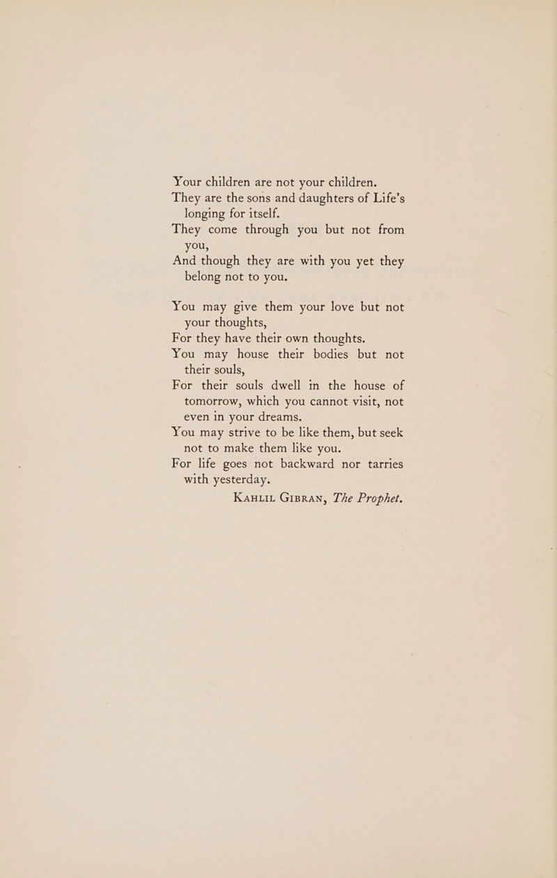 Your children are not your children. They are the sons and daughters of Life’s longing for itself. They come through you but not from you, And though they are with you yet they belong not to you. You may give them your love but not your thoughts, For they have their own thoughts. You may house their bodies but not their souls, For their souls dwell in the house of tomorrow, which you cannot visit, not even in your dreams. You may strive to be like them, but seek not to make them like you. For life goes not backward nor tarries with yesterday. KauLit Gisran, The Prophet.