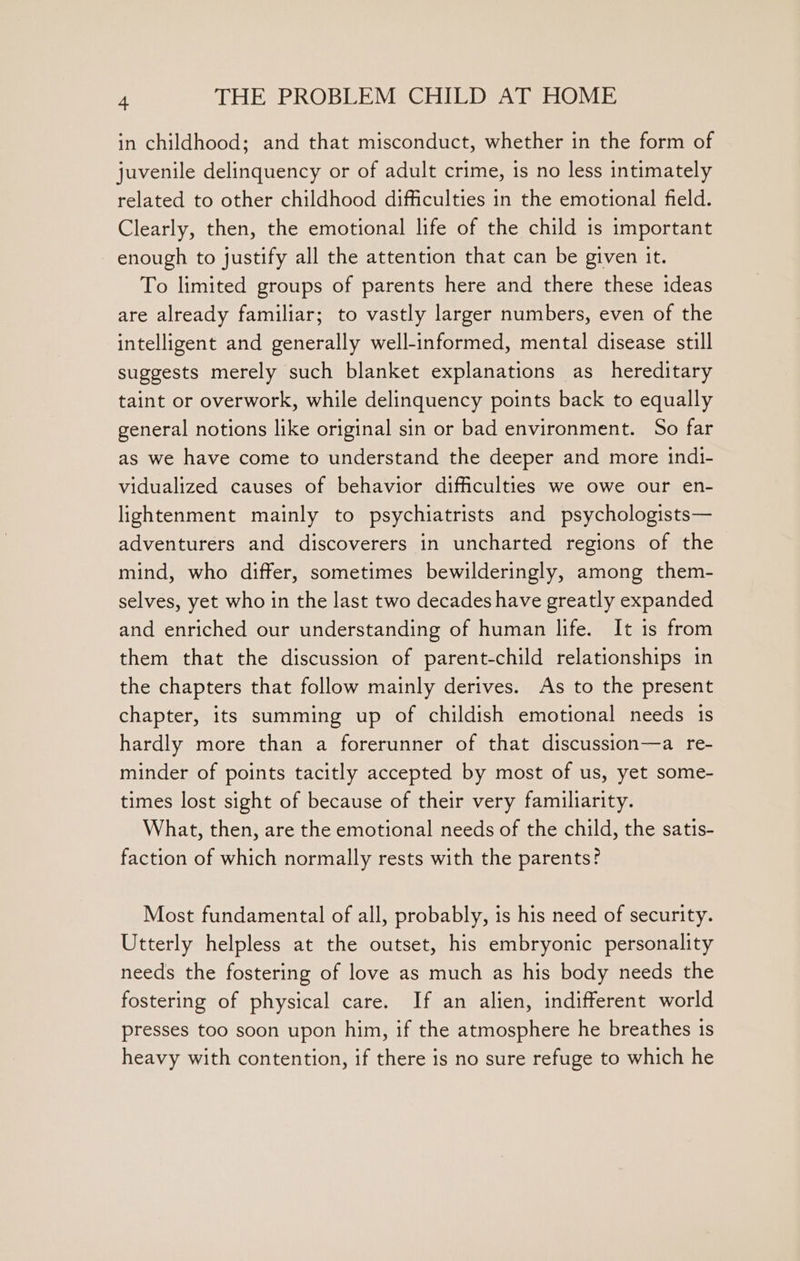 in childhood; and that misconduct, whether in the form of juvenile delinquency or of adult crime, is no less intimately related to other childhood difficulties in the emotional field. Clearly, then, the emotional life of the child is important enough to justify all the attention that can be given it. To limited groups of parents here and there these ideas are already familiar; to vastly larger numbers, even of the intelligent and generally well-informed, mental disease still suggests merely such blanket explanations as hereditary taint or overwork, while delinquency points back to equally general notions like original sin or bad environment. So far as we have come to understand the deeper and more indi- vidualized causes of behavior difficulties we owe our en- lightenment mainly to psychiatrists and psychologists— adventurers and discoverers in uncharted regions of the mind, who differ, sometimes bewilderingly, among them- selves, yet who in the last two decades have greatly expanded and enriched our understanding of human life. It is from them that the discussion of parent-child relationships in the chapters that follow mainly derives. As to the present chapter, its summing up of childish emotional needs 1s hardly more than a forerunner of that discussion—a re- minder of points tacitly accepted by most of us, yet some- times lost sight of because of their very familiarity. What, then, are the emotional needs of the child, the satis- faction of which normally rests with the parents? Most fundamental of all, probably, is his need of security. Utterly helpless at the outset, his embryonic personality needs the fostering of love as much as his body needs the fostering of physical care. If an alien, indifferent world presses too soon upon him, if the atmosphere he breathes 1s heavy with contention, if there is no sure refuge to which he