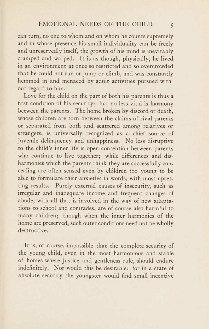 can turn, no one to whom and on whom he counts supremely and in whose presence his small individuality can be freely and unreservedly itself, the growth of his mind is inevitably cramped and warped. It is as though, physically, he lived in an environment at once so restricted and so overcrowded that he could not run or jump or climb, and was constantly hemmed in and menaced by adult activities pursued with- out regard to him. Love for the child on the part of both his parents is thus a first condition of his security; but no less vital is harmony between the parents. The home broken by discord or death, whose children are torn between the claims of rival parents or separated from both and scattered among relatives or strangers, 1s universally recognized as a chief source of juvenile delinquency and unhappiness. No less disruptive to the child’s inner life is open contention between parents who continue to live together; while differences and dis- harmonies which the parents think they are successfully con- cealing are often sensed even by children too young to be able to formulate their anxieties in words, with most upset- ting results. Purely external causes of insecurity, such as irregular and inadequate income and frequent changes of abode, with all that is involved in the way of new adapta- tions to school and comrades, are of course also harmful to many children; though when the inner harmonies of the home are preserved, such outer conditions need not be wholly destructive. It 1s, of course, impossible that the complete security of the young child, even in the most harmonious and stable of homes where justice and gentleness rule, should endure indefinitely. Nor would this be desirable; for in a state of absolute security the youngster would find small incentive