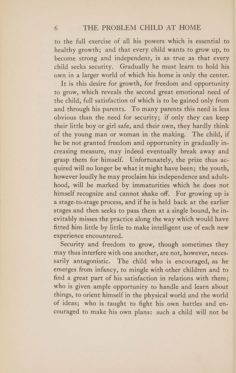 to the full exercise of all his powers which is essential to healthy growth; and that every child wants to grow up, to become strong and independent, is as true as that every child seeks security. Gradually he must learn to hold his own in a larger world of which his home is only the center. It is this desire for growth, for freedom and opportunity to grow, which reveals the second great emotional need of the child, full satisfaction of which is to be gained only from and through his parents. To many parents this need 1s less obvious than the need for security; if only they can keep their little boy or girl safe, and their own, they hardly think of the young man or woman in the making. The child, if he be not granted freedom and opportunity in gradually in- creasing measure, may indeed eventually break away and grasp them for himself. Unfortunately, the prize thus ac- quired will no longer be what it might have been; the youth, however loudly he may proclaim his independence and adult- hood, will be marked by immaturities which he does not himself recognize and cannot shake off. For growing up is a stage-to-stage process, and if he is held back at the earlier stages and then seeks to pass them at a single bound, he in- evitably misses the practice along the way which would have fitted him little by little to make intelligent use of each new experience encountered. Security and freedom to grow, though sometimes they may thus interfere with one another, are not, however, neces- sarily antagonistic. The child who is encouraged, as he emerges from infancy, to mingle with other children and to find a great part of his satisfaction in relations with them; who is given ample opportunity to handle and learn about things, to orient himself in the physical world and the world of ideas; who is taught to fight his own battles and en- couraged to make his own plans: such a child will not be