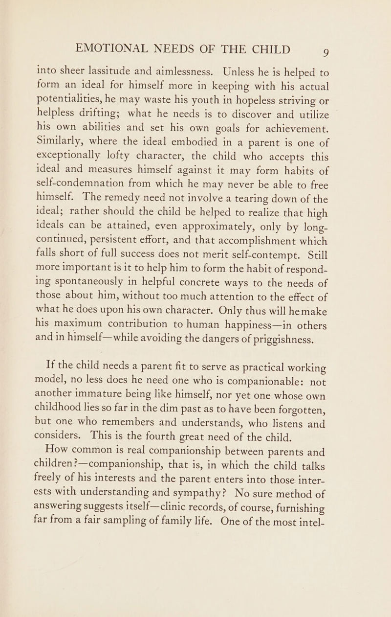 into sheer lassitude and aimlessness. Unless he is helped to form an ideal for himself more in keeping with his actual potentialities, he may waste his youth in hopeless striving or helpless drifting; what he needs is to discover and utilize his own abilities and set his own goals for achievement. Similarly, where the ideal embodied in a parent is one of exceptionally lofty character, the child who accepts this ideal and measures himself against it may form habits of self-condemnation from which he may never be able to free himself. The remedy need not involve a tearing down of the ideal; rather should the child be helped to realize that high ideals can be attained, even approximately, only by long- continued, persistent effort, and that accomplishment which falls short of full success does not merit self-contempt. Still more important is it to help him to form the habit of respond- ing spontaneously in helpful concrete ways to the needs of those about him, without too much attention to the effect of what he does upon his own character. Only thus will hemake his maximum contribution to human happiness—in others and in himself—while avoiding the dangers of priggishness. If the child needs a parent fit to serve as practical working model, no less does he need one who is companionable: not another immature being like himself, nor yet one whose own childhood lies so far in the dim past as to have been forgotten, but one who remembers and understands, who listens and considers. This is the fourth great need of the child. How common is real companionship between parents and children?—companionship, that is, in which the child talks freely of his interests and the parent enters into those inter- ests with understanding and sympathy? No sure method of answering suggests itself—clinic records, of course, furnishing far from a fair sampling of family life. One of the most intel-