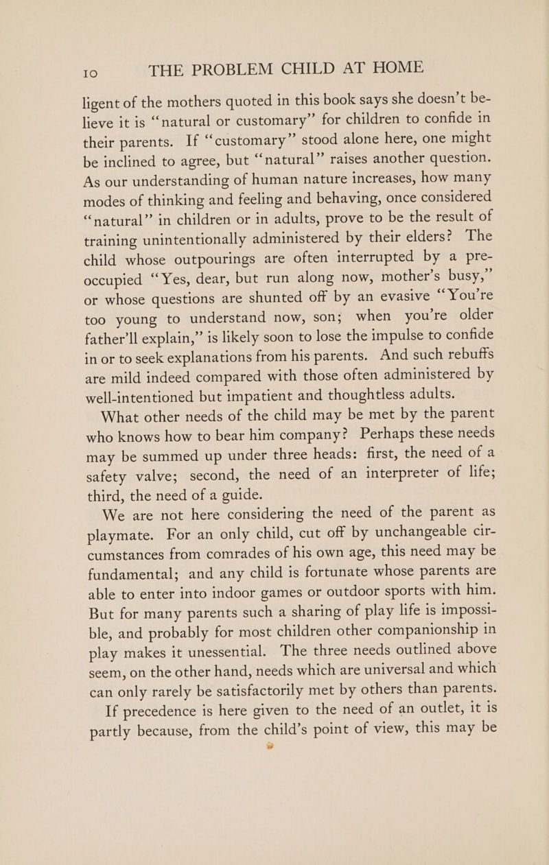 ligent of the mothers quoted in this book says she doesn’t be- lieve it is ‘natural or customary” for children to confide in their parents. If “customary” stood alone here, one might be inclined to agree, but “natural” raises another question. As our understanding of human nature increases, how many modes of thinking and feeling and behaving, once considered “natural” in children or in adults, prove to be the result of training unintentionally administered by their elders? The child whose outpourings are often interrupted by a pre- occupied “Yes, dear, but run along now, mother’s busy,’ or whose questions are shunted off by an evasive “You're too young to understand now, son; when you're older father’ll explain,” is likely soon to lose the impulse to confide in or to seek explanations from his parents. And such rebutts are mild indeed compared with those often administered by well-intentioned but impatient and thoughtless adults. What other needs of the child may be met by the parent who knows how to bear him company? Perhaps these needs may be summed up under three heads: first, the need of a safety valve; second, the need of an interpreter of life; third, the need of a guide. We are not here considering the need of the parent as playmate. For an only child, cut off by unchangeable cir- cumstances from comrades of his own age, this need may be fundamental; and any child is fortunate whose parents are able to enter into indoor games or outdoor sports with him. But for many parents such a sharing of play life is imposst- ble, and probably for most children other companionship in play makes it unessential. The three needs outlined above seem, on the other hand, needs which are universal and which can only rarely be satisfactorily met by others than parents. If precedence is here given to the need of an outlet, it is partly because, from the child’s point of view, this may be