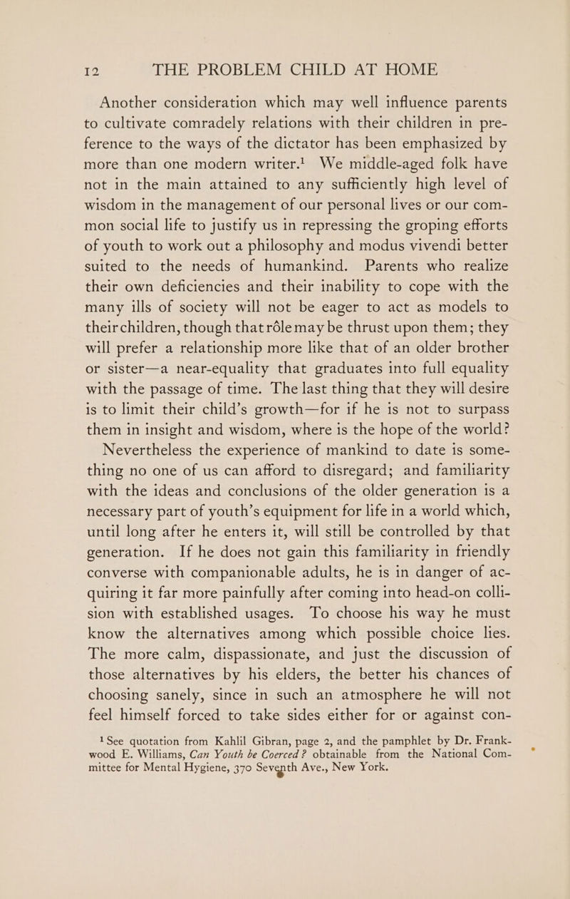 Another consideration which may well influence parents to cultivate comradely relations with their children in pre- ference to the ways of the dictator has been emphasized by more than one modern writer.!. We middle-aged folk have not in the main attained to any sufficiently high level of wisdom in the management of our personal lives or our com- mon social life to justify us in repressing the groping efforts of youth to work out a philosophy and modus vivendi better suited to the needs of humankind. Parents who realize their own deficiencies and their inability to cope with the many ills of society will not be eager to act as models to their children, though that rdle may be thrust upon them; they will prefer a relationship more like that of an older brother or sister—a near-equality that graduates into full equality with the passage of time. The last thing that they will desire is to limit their child’s growth—for if he is not to surpass them in insight and wisdom, where is the hope of the world? Nevertheless the experience of mankind to date is some- thing no one of us can afford to disregard; and familiarity with the ideas and conclusions of the older generation is a necessary part of youth’s equipment for life in a world which, until long after he enters it, will still be controlled by that generation. If he does not gain this familiarity in friendly converse with companionable adults, he is in danger of ac- quiring it far more painfully after coming into head-on colli- sion with established usages. To choose his way he must know the alternatives among which possible choice lies. The more calm, dispassionate, and just the discussion of those alternatives by his elders, the better his chances of choosing sanely, since in such an atmosphere he will not feel himself forced to take sides either for or against con- 1See quotation from Kahlil Gibran, page 2, and the pamphlet by Dr. Frank- wood E. Williams, Can Youth be Coerced? obtainable from the National Com- mittee for Mental Hygiene, 370 Seventh Ave., New York.