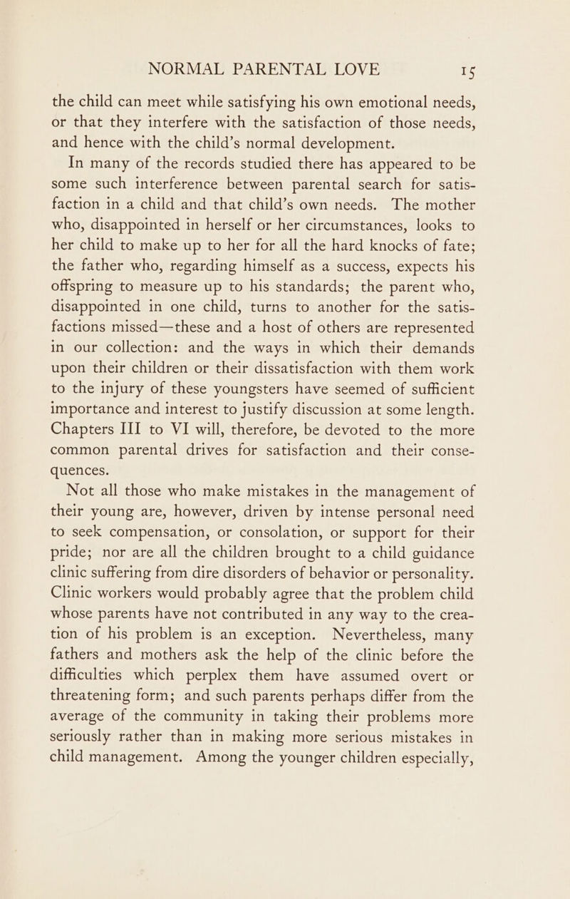 the child can meet while satisfying his own emotional needs, or that they interfere with the satisfaction of those needs, and hence with the child’s normal development. In many of the records studied there has appeared to be some such interference between parental search for satis- faction in a child and that child’s own needs. The mother who, disappointed in herself or her circumstances, looks to her child to make up to her for all the hard knocks of fate; the father who, regarding himself as a success, expects his offspring to measure up to his standards; the parent who, disappointed in one child, turns to another for the satis- factions missed—these and a host of others are represented in our collection: and the ways in which their demands upon their children or their dissatisfaction with them work to the injury of these youngsters have seemed of sufficient importance and interest to justify discussion at some length. Chapters III to VI will, therefore, be devoted to the more common parental drives for satisfaction and their conse- quences. Not all those who make mistakes in the management of their young are, however, driven by intense personal need to seek compensation, or consolation, or support for their pride; nor are all the children brought to a child guidance clinic suffering from dire disorders of behavior or personality. Clinic workers would probably agree that the problem child whose parents have not contributed in any way to the crea- tion of his problem is an exception. Nevertheless, many fathers and mothers ask the help of the clinic before the difficulties which perplex them have assumed overt or threatening form; and such parents perhaps differ from the average of the community in taking their problems more seriously rather than in making more serious mistakes in child management. Among the younger children especially,