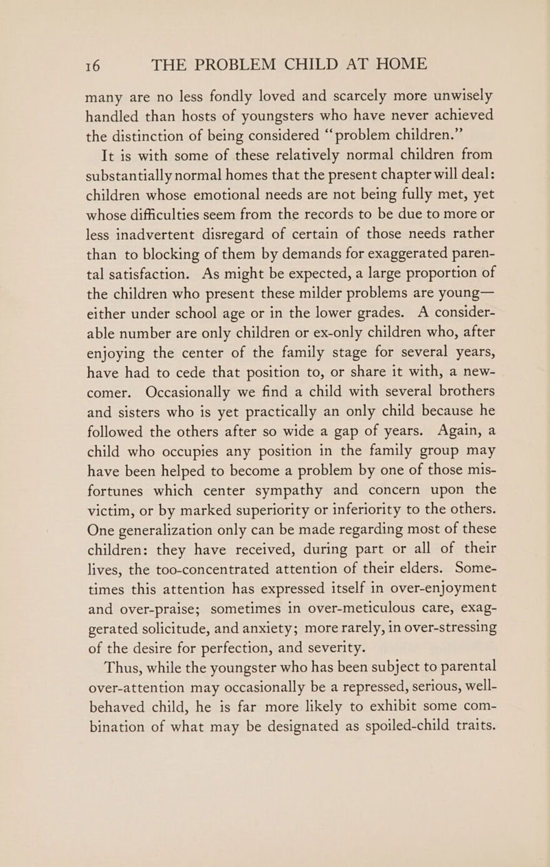 many are no less fondly loved and scarcely more unwisely handled than hosts of youngsters who have never achieved the distinction of being considered “problem children.” It is with some of these relatively normal children from substantially normal homes that the present chapter will deal: children whose emotional needs are not being fully met, yet whose difficulties seem from the records to be due to more or less inadvertent disregard of certain of those needs rather than to blocking of them by demands for exaggerated paren- tal satisfaction. As might be expected, a large proportion of the children who present these milder problems are young— either under school age or in the lower grades. A consider- able number are only children or ex-only children who, after enjoying the center of the family stage for several years, have had to cede that position to, or share it with, a new- comer. Occasionally we find a child with several brothers and sisters who is yet practically an only child because he followed the others after so wide a gap of years. Again, a child who occupies any position in the family group may have been helped to become a problem by one of those mis- fortunes which center sympathy and concern upon the victim, or by marked superiority or inferiority to the others. One generalization only can be made regarding most of these children: they have received, during part or all of their lives, the too-concentrated attention of their elders. Some- times this attention has expressed itself in over-enjoyment and over-praise; sometimes in over-meticulous care, exag- gerated solicitude, and anxiety; more rarely, in over-stressing of the desire for perfection, and severity. Thus, while the youngster who has been subject to parental over-attention may occasionally be a repressed, serious, well- behaved child, he is far more likely to exhibit some com- bination of what may be designated as spoiled-child traits.