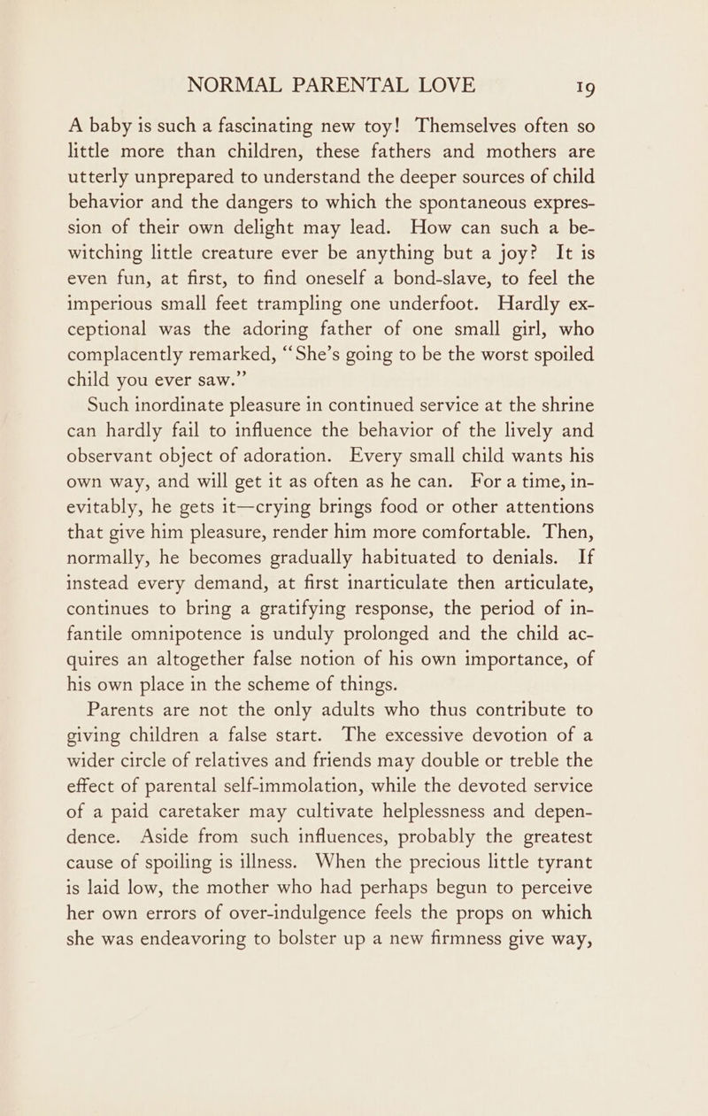 A baby is such a fascinating new toy! Themselves often so little more than children, these fathers and mothers are utterly unprepared to understand the deeper sources of child behavior and the dangers to which the spontaneous expres- sion of their own delight may lead. How can such a be- witching little creature ever be anything but a joy? It is even fun, at first, to find oneself a bond-slave, to feel the imperious small feet trampling one underfoot. Hardly ex- ceptional was the adoring father of one small girl, who complacently remarked, “She’s going to be the worst spoiled child you ever saw.” Such inordinate pleasure in continued service at the shrine can hardly fail to influence the behavior of the lively and observant object of adoration. Every small child wants his own way, and will get it as often as he can. For a time, in- evitably, he gets it—crying brings food or other attentions that give him pleasure, render him more comfortable. Then, normally, he becomes gradually habituated to denials. If instead every demand, at first inarticulate then articulate, continues to bring a gratifying response, the period of in- fantile omnipotence is unduly prolonged and the child ac- quires an altogether false notion of his own importance, of his own place in the scheme of things. Parents are not the only adults who thus contribute to giving children a false start. The excessive devotion of a wider circle of relatives and friends may double or treble the effect of parental self-immolation, while the devoted service of a paid caretaker may cultivate helplessness and depen- dence. Aside from such influences, probably the greatest cause of spoiling is illness. When the precious little tyrant is laid low, the mother who had perhaps begun to perceive her own errors of over-indulgence feels the props on which she was endeavoring to bolster up a new firmness give way,