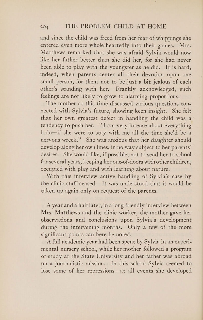 and since the child was freed from her fear of whippings she entered even more whole-heartedly into their games. Mrs. Matthews remarked that she was afraid Sylvia would now like her father better than she did her, for she had never been able to play with the youngster as he did. It is hard, indeed, when parents center all their devotion upon one small person, for them not to be just a bit jealous of each other’s standing with her. Frankly acknowledged, such feelings are not likely to grow to alarming proportions. The mother at this time discussed various questions con- nected with Sylvia’s future, showing keen insight. She felt that her own greatest defect in handling the child was a tendency to push her. “I am very intense about everything I do—if she were to stay with me all the time she’d be a nervous wreck.” She was anxious that her daughter should develop along her own lines, in no way subject to her parents’ desires. She would like, if possible, not to send her to school for several years, keeping her out-of-doors with other children, occupied with play and with learning about nature. With this interview active handling of Sylvia’s case by the clinic staff ceased. It was understood that it would be taken up again only on request of the parents. A year anda half later, ina long friendly interview between Mrs. Matthews and the clinic worker, the mother gave her observations and conclusions upon Sylvia’s development during the intervening months. Only a few of the more significant points can here be noted. A full academic year had been spent by Sylvia in an experi- mental nursery school, while her mother followed a program of study at the State University and her father was abroad on a journalistic mission. In this school Sylvia seemed to lose some of her repressions—at all events she developed