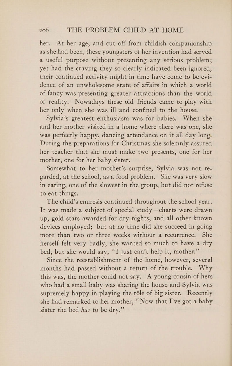 her. At her age, and cut off from childish companionship as she had been, these youngsters of her invention had served a useful purpose without presenting any serious problem; yet had the craving they so clearly indicated been ignored, their continued activity might in time have come to be evi- dence of an unwholesome state of affairs in which a world of fancy was presenting greater attractions than the world of reality. Nowadays these old friends came to play with her only when she was ill and confined to the house. Sylvia’s greatest enthusiasm was for babies. When she and her mother visited in a home where there was one, she was perfectly happy, dancing attendance on it all day long. During the preparations for Christmas she solemnly assured her teacher that she must make two presents, one for her mother, one for her baby sister. Somewhat to her mother’s surprise, Sylvia was not re- garded, at the school, as a food problem. She was very slow in eating, one of the slowest in the group, but did not refuse to eat things. The child’s enuresis continued throughout the school year. It was made a subject of special study—charts were drawn up, gold stars awarded for dry nights, and all other known devices employed; but at no time did she succeed in going more than two or three weeks without a recurrence. She herself felt very badly, she wanted so much to have a dry bed, but she would say, “I just can’t help it, mother.” Since the reestablishment of the home, however, several months had passed without a return of the trouble. Why this was, the mother could not say. A young cousin of hers who had a small baby was sharing the house and Sylvia was supremely happy in playing the réle of big sister. Recently she had remarked to her mother, “‘ Now that I’ve got a baby sister the bed Aas to be dry.”