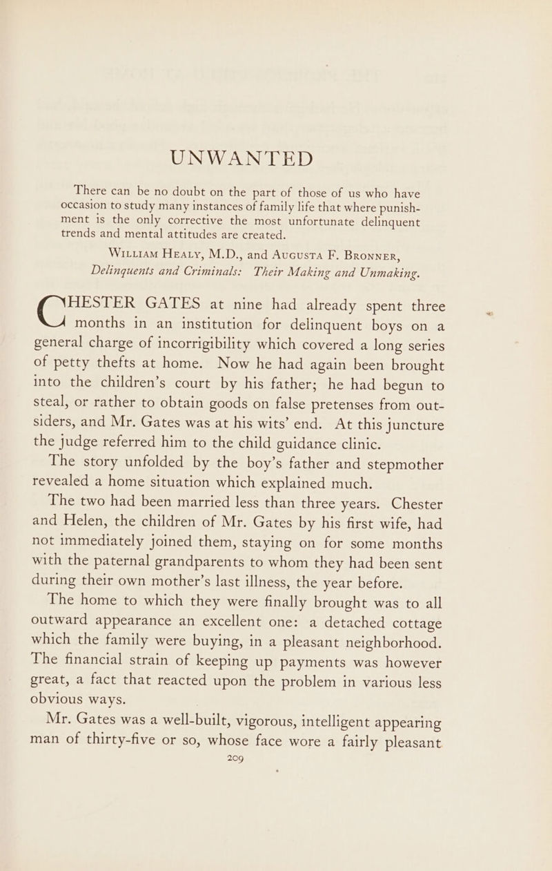 UNWANTED There can be no doubt on the part of those of us who have occasion to study many instances of family life that where punish- ment is the only corrective the most unfortunate delinquent trends and mental attitudes are created. Witxram Heaty, M.D., and Aucusta F. Bronner, Delinquents and Criminals: Their Making and Unmaking. C2 GATES at nine had already spent three months in an institution for delinquent boys on a general charge of incorrigibility which covered a long series of petty thefts at home. Now he had again been brought into the children’s court by his father; he had begun to steal, or rather to obtain goods on false pretenses from out- siders, and Mr. Gates was at his wits’ end. At this juncture the judge referred him to the child guidance clinic. The story unfolded by the boy’s father and stepmother revealed a home situation which explained much. The two had been married less than three years. Chester and Helen, the children of Mr. Gates by his first wife, had not immediately joined them, staying on for some months with the paternal grandparents to whom they had been sent during their own mother’s last illness, the year before. The home to which they were finally brought was to all outward appearance an excellent one: a detached cottage which the family were buying, in a pleasant neighborhood. The financial strain of keeping up payments was however great, a fact that reacted upon the problem in various less obvious ways. Mr. Gates was a well-built, vigorous, intelligent appearing man of thirty-five or so, whose face wore a fairly pleasant