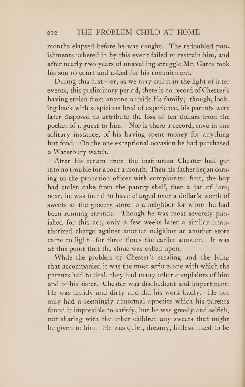 months elapsed before he was caught. The redoubled pun- ishments ushered in by this event failed to restrain him, and after nearly two years of unavailing struggle Mr. Gates took his son to court and asked for his commitment. During this first—or, as we may call it in the light of later events, this preliminary period, there is no record of Chester’s having stolen from anyone outside his family; though, look- ing back with suspicions bred of experience, his parents were later disposed to attribute the loss of ten dollars from the pocket of a guest to him. Nor is there a record, save in one solitary instance, of his having spent money for anything but food. On the one exceptional occasion he had purchased a Waterbury watch. After his return from the institution Chester had got into no trouble for about a month. Then his father began com- ing to the probation officer with complaints: first, the boy had stolen cake from the pantry shelf, then a jar of jam; next, he was found to have charged over a dollar’s worth of sweets at the grocery store to a neighbor for whom he had been running errands. Though he was most severely pun- ished for this act, only a few weeks later a similar unau- thorized charge against another neighbor at another store came to light—for three times the earlier amount. It was at this point that the clinic was called upon. While the problem of Chester’s stealing and the lying that accompanied it was the most serious one with which the parents had to deal, they had many other complaints of him and of his sister. Chester was disobedient and impertinent. He was untidy and dirty and did his work badly. He not only had a seemingly abnormal appetite which his parents found it impossible to satisfy, but he was greedy and selfish, not sharing with the other children any sweets that might be given to him. He was quiet, dreamy, listless, liked to be