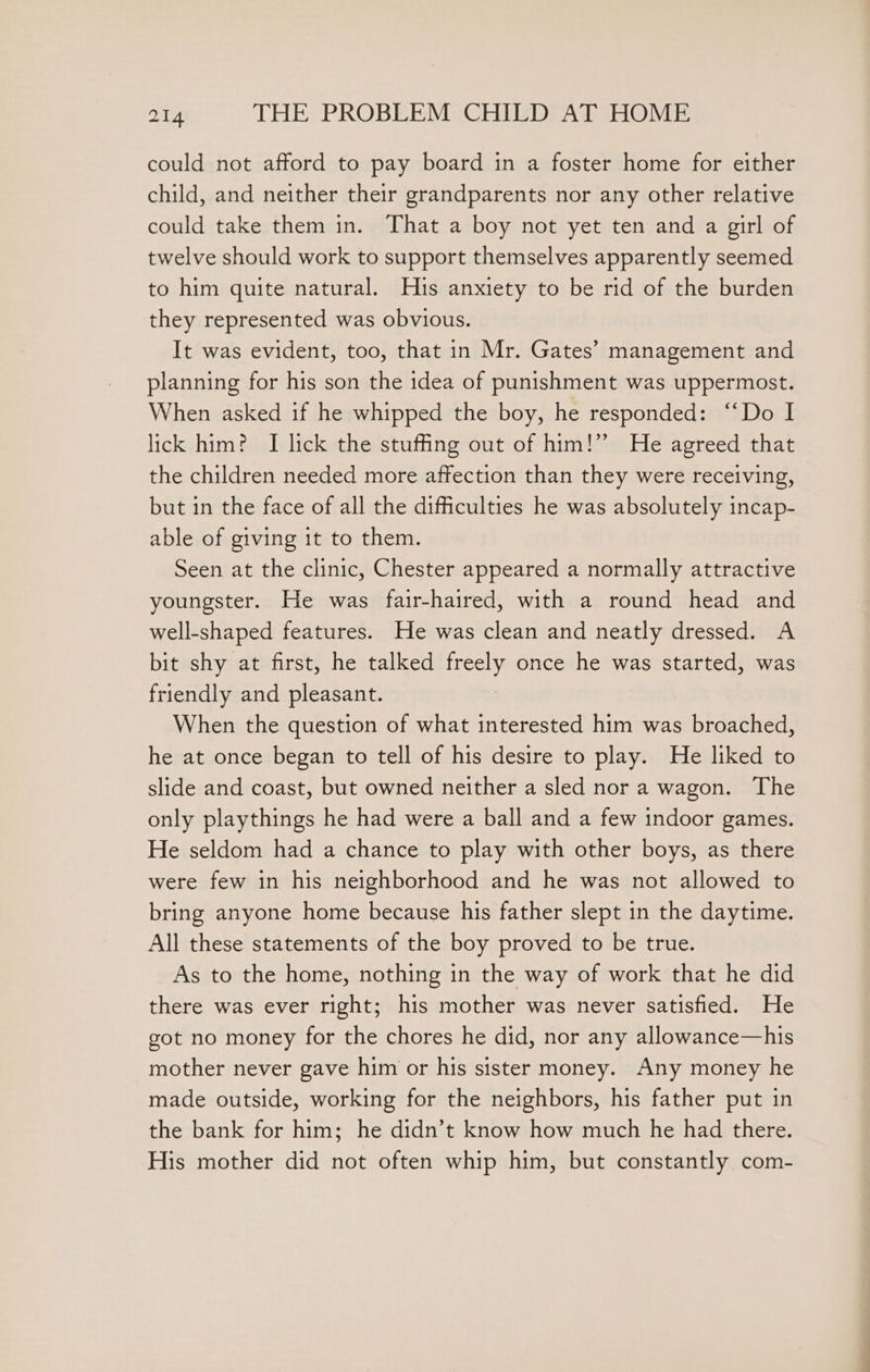 could not afford to pay board in a foster home for either child, and neither their grandparents nor any other relative could take them in. That a boy not yet ten and a girl of twelve should work to support themselves apparently seemed to him quite natural. His anxiety to be rid of the burden they represented was obvious. It was evident, too, that in Mr. Gates’ management and planning for his son the idea of punishment was uppermost. When asked if he whipped the boy, he responded: “Do I lick him? I lick the stuffing out of him!” He agreed that the children needed more affection than they were receiving, but in the face of all the difficulties he was absolutely incap- able of giving it to them. Seen at the clinic, Chester appeared a normally attractive youngster. He was fair-haired, with a round head and well-shaped features. He was clean and neatly dressed. A bit shy at first, he talked freely once he was started, was friendly and pleasant. When the question of what interested him was broached, he at once began to tell of his desire to play. He liked to slide and coast, but owned neither a sled nor a wagon. The only playthings he had were a ball and a few indoor games. He seldom had a chance to play with other boys, as there were few in his neighborhood and he was not allowed to bring anyone home because his father slept in the daytime. All these statements of the boy proved to be true. As to the home, nothing in the way of work that he did there was ever right; his mother was never satisfied. He got no money for the chores he did, nor any allowance—his mother never gave him or his sister money. Any money he made outside, working for the neighbors, his father put in the bank for him; he didn’t know how much he had there. His mother did not often whip him, but constantly com-