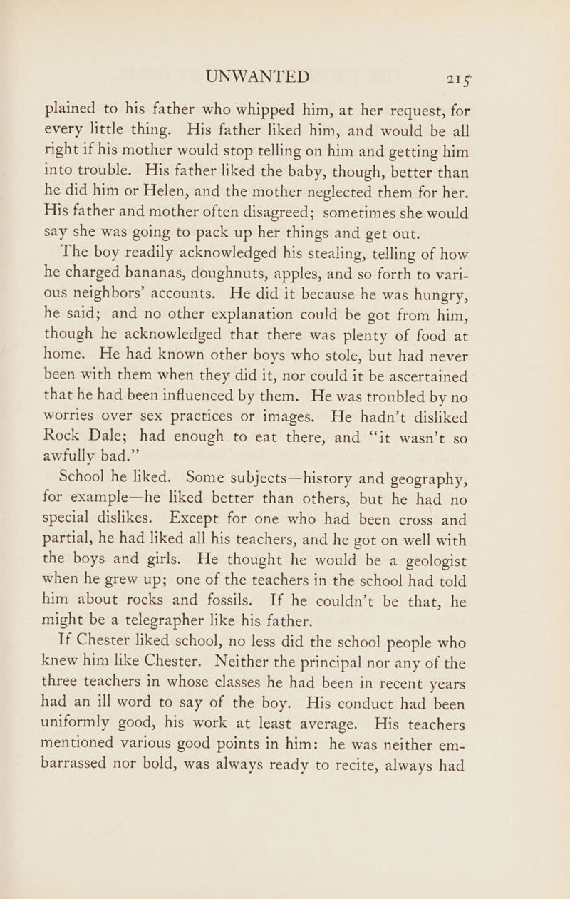 plained to his father who whipped him, at her request, for every little thing. His father liked him, and would be all right if his mother would stop telling on him and getting him into trouble. His father liked the baby, though, better than he did him or Helen, and the mother neglected them for her. His father and mother often disagreed; sometimes she would say she was going to pack up her things and get out. The boy readily acknowledged his stealing, telling of how he charged bananas, doughnuts, apples, and so forth to vari- ous neighbors’ accounts. He did it because he was hungry, he said; and no other explanation could be got from him, though he acknowledged that there was plenty of food at home. He had known other boys who stole, but had never been with them when they did it, nor could it be ascertained that he had been influenced by them. He was troubled by no worries Over sex practices or images. He hadn’t disliked Rock Dale; had enough to eat there, and “it wasn’t so awfully bad.” School he liked. Some subjects—history and geography, for example—he liked better than others, but he had no special dislikes. Except for one who had been cross and partial, he had liked all his teachers, and he got on well with the boys and girls. He thought he would be a geologist when he grew up; one of the teachers in the school had told him about rocks and fossils. If he couldn’t be that, he might be a telegrapher like his father. If Chester liked school, no less did the school people who knew him like Chester. Neither the principal nor any of the three teachers in whose classes he had been in recent years had an ill word to say of the boy. His conduct had been uniformly good, his work at least average. His teachers mentioned various good points in him: he was neither em- barrassed nor bold, was always ready to recite, always had