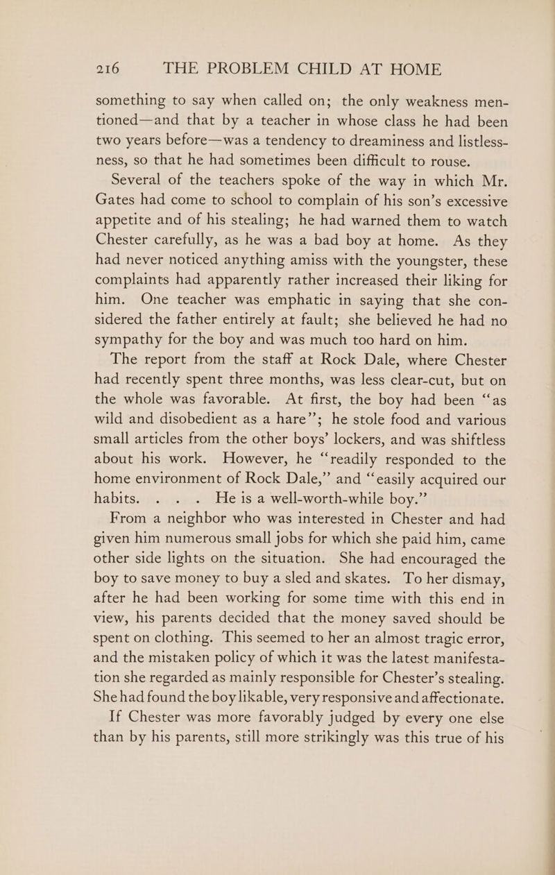 something to say when called on; the only weakness men- tioned—and that by a teacher in whose class he had been two years before—was a tendency to dreaminess and listless- ness, so that he had sometimes been difficult to rouse. Several of the teachers spoke of the way in which Mr. Gates had come to school to complain of his son’s excessive appetite and of his stealing; he had warned them to watch Chester carefully, as he was a bad boy at home. As they had never noticed anything amiss with the youngster, these complaints had apparently rather increased their liking for him. One teacher was emphatic in saying that she con- sidered the father entirely at fault; she believed he had no sympathy for the boy and was much too hard on him. The report from the staff at Rock Dale, where Chester had recently spent three months, was less clear-cut, but on the whole was favorable. At first, the boy had been “as wild and disobedient as a hare”’; he stole food and various small articles from the other boys’ lockers, and was shiftless about his work. However, he “readily responded to the home environment of Rock Dale,” and “easily acquired our habits. . . . Hes a well-worth-while boy.” From a neighbor who was interested in Chester and had given him numerous small jobs for which she paid him, came other side lights on the situation. She had encouraged the boy to save money to buy a sled and skates. To her dismay, after he had been working for some time with this end in view, his parents decided that the money saved should be spent on clothing. This seemed to her an almost tragic error, and the mistaken policy of which it was the latest manifesta- tion she regarded as mainly responsible for Chester’s stealing. She had found the boy likable, very responsive and affectionate. If Chester was more favorably judged by every one else than by his parents, still more strikingly was this true of his