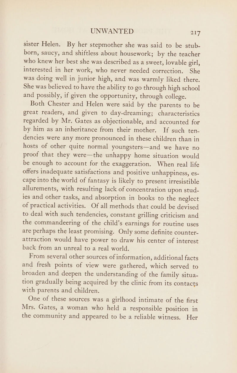 sister Helen. By her stepmother she was said to be stub- born, saucy, and shiftless about housework; by the teacher who knew her best she was described as a sweet, lovable girl, interested in her work, who never needed correction. She was doing well in junior high, and was warmly liked there. She was believed to have the ability to go through high school and possibly, if given the opportunity, through college. Both Chester and Helen were said by the parents to be great readers, and given to day-dreaming; characteristics regarded by Mr. Gates as objectionable, and accounted for by him as an inheritance from their mother. If such ten- dencies were any more pronounced in these children than in hosts of other quite normal youngsters—and we have no proof that they were—the unhappy home situation would be enough to account for the exaggeration. When real life offers inadequate satisfactions and positive unhappiness, es- cape into the world of fantasy is likely to present irresistible allurements, with resulting lack of concentration upon stud- ies and other tasks, and absorption in books to the neglect of practical activities. Of all methods that could be devised to deal with such tendencies, constant grilling criticism and the commandeering of the child’s earnings for routine uses are perhaps the least promising. Only some definite counter- attraction would have power to draw his center of interest back from an unreal to a real world. From several other sources of information, additional facts and fresh points of view were gathered, which served to broaden and deepen the understanding of the family situa- tion gradually being acquired by the clinic from its contacts with parents and children. One of these sources was a girlhood intimate of the first Mrs. Gates, a woman who held a responsible position in the community and appeared to be a reliable witness. Her