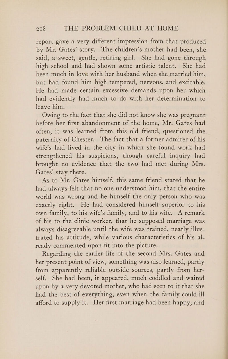 report gave a very different impression from that produced by Mr. Gates’ story. The children’s mother had been, she said, a sweet, gentle, retiring girl, She had gone through high school and had shown some artistic talent. She had been much in love with her husband when she married him, but had found him high-tempered, nervous, and excitable. He had made certain excessive demands upon her which had evidently had much to do with her determination to leave him. Owing to the fact that she did not know she was pregnant before her first abandonment of the home, Mr. Gates had often, it was learned from this old friend, questioned the paternity of Chester. The fact that a former admirer of his wife’s had lived in the city in which she found work had strengthened his suspicions, though careful inquiry had brought no evidence that the two had met during Mrs. Gates’ stay there. As to Mr. Gates himself, this same friend stated that he had always felt that no one understood him, that the entire world was wrong and he himself the only person who was exactly right. He had considered himself superior to his own family, to his wife’s family, and to his wife. A remark of his to the clinic worker, that he supposed marriage was always disagreeable until the wife was trained, neatly illus- trated his attitude, while various characteristics of his al- ready commented upon fit into the picture. Regarding the earlier life of the second Mrs. Gates and her present point of view, something was also learned, partly from apparently reliable outside sources, partly from her- self. She had been, it appeared, much coddled and waited upon by a very devoted mother, who had seen to it that she had the best of everything, even when the family could ill afford to supply it. Her first marriage had been happy, and