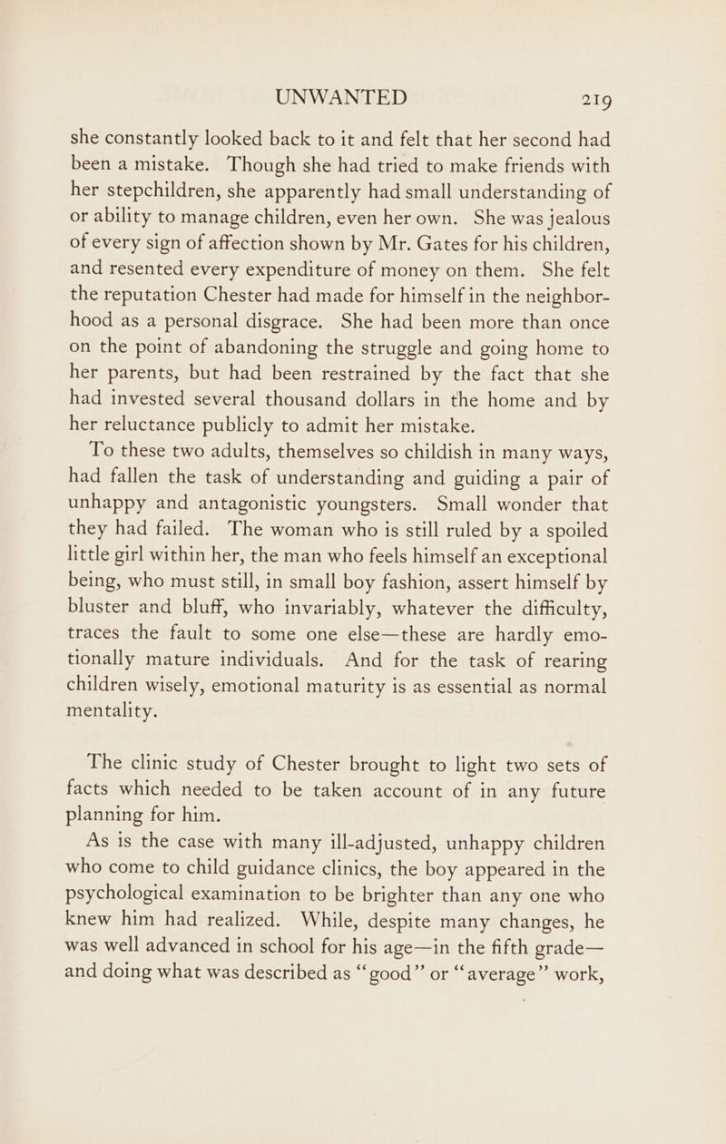 she constantly looked back to it and felt that her second had been a mistake. Though she had tried to make friends with her stepchildren, she apparently had small understanding of or ability to manage children, even her own. She was jealous of every sign of affection shown by Mr. Gates for his children, and resented every expenditure of money on them. She felt the reputation Chester had made for himself in the neighbor- hood as a personal disgrace. She had been more than once on the point of abandoning the struggle and going home to her parents, but had been restrained by the fact that she had invested several thousand dollars in the home and by her reluctance publicly to admit her mistake. To these two adults, themselves so childish in many ways, had fallen the task of understanding and guiding a pair of unhappy and antagonistic youngsters. Small wonder that they had failed. The woman who is still ruled by a spoiled little girl within her, the man who feels himself an exceptional being, who must still, in small boy fashion, assert himself by bluster and bluff, who invariably, whatever the difficulty, traces the fault to some one else—these are hardly emo- tionally mature individuals. And for the task of rearing children wisely, emotional maturity is as essential as normal mentality. The clinic study of Chester brought to light two sets of facts which needed to be taken account of in any future planning for him. As is the case with many ill-adjusted, unhappy children who come to child guidance clinics, the boy appeared in the psychological examination to be brighter than any one who knew him had realized. While, despite many changes, he was well advanced in school for his age—in the fifth grade— and doing what was described as “good” or ‘“‘average” work,