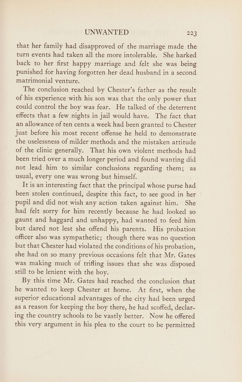 that her family had disapproved of the marriage made the turn events had taken all the more intolerable. She harked back to her first happy marriage and felt she was being punished for having forgotten her dead husband in a second matrimonial venture. The conclusion reached by Chester’s father as the result of his experience with his son was that the only power that could control the boy was fear. He talked of the deterrent effects that a few nights in jail would have. The fact that an allowance of ten cents a week had been granted to Chester just before his most recent offense he held to demonstrate the uselessness of milder methods and the mistaken attitude of the clinic generally. That his own violent methods had been tried over a much longer period and found wanting did not lead him to similar conclusions regarding them; as usual, every one was wrong but himself. It is an interesting fact that the principal whose purse had been stolen continued, despite this fact, to see good in her - pupil and did not wish any action taken against him. She had felt sorry for him recently because he had looked so gaunt and haggard and unhappy, had wanted to feed him but dared not lest she offend his parents. His probation officer also was sympathetic; though there was no question but that Chester had violated the conditions of his probation, she had on so many previous occasions felt that Mr. Gates was making much of trifling issues that she was disposed still to be lenient with the boy. By this time Mr. Gates had reached the conclusion that he wanted to keep Chester at home. At first, when the superior educational advantages of the city had been urged as a reason for keeping the boy there, he had scoffed, declar- ing the country schools to be vastly better. Now he offered this very argument in his plea to the court to be permitted