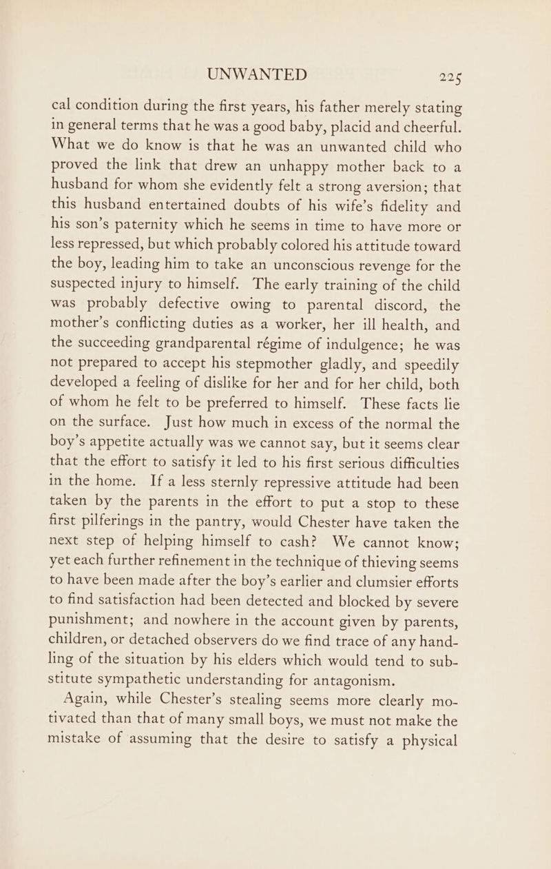 cal condition during the first years, his father merely stating in general terms that he was a good baby, placid and cheerful. What we do know is that he was an unwanted child who proved the link that drew an unhappy mother back to a husband for whom she evidently felt a strong aversion; that this husband entertained doubts of his wife’s fidelity and his son’s paternity which he seems in time to have more or less repressed, but which probably colored his attitude toward the boy, leading him to take an unconscious revenge for the suspected injury to himself. The early training of the child was probably defective owing to parental discord, the mother’s conflicting duties as a worker, her ill health, and the succeeding grandparental régime of indulgence; he was not prepared to accept his stepmother gladly, and speedily developed a feeling of dislike for her and for her child, both of whom he felt to be preferred to himself. These facts lie on the surface. Just how much in excess of the normal the boy’s appetite actually was we cannot say, but it seems clear that the effort to satisfy it led to his first serious difficulties in the home. Ifa less sternly repressive attitude had been taken by the parents in the effort to put a stop to these first pilferings in the pantry, would Chester have taken the next step of helping himself to cash? We cannot know; yet each further refinement in the technique of thieving seems to have been made after the boy’s earlier and clumsier efforts to find satisfaction had been detected and blocked by severe punishment; and nowhere in the account given by parents, children, or detached observers do we find trace of any hand- ling of the situation by his elders which would tend to sub- stitute sympathetic understanding for antagonism. Again, while Chester’s stealing seems more clearly mo- tivated than that of many small boys, we must not make the mistake of assuming that the desire to satisfy a physical