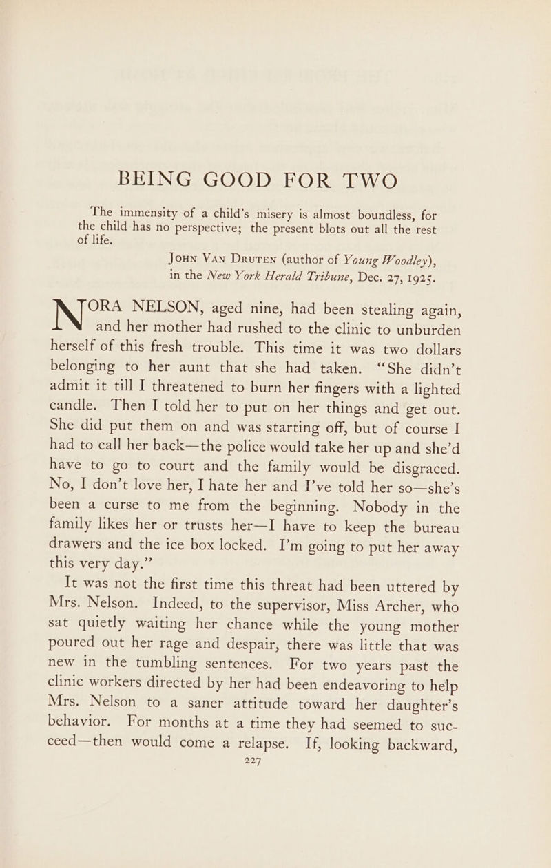 BEING GOOD FOR TWO The immensity of a child’s misery is almost boundless, for the child has no perspective; the present blots out all the rest of life. Joun Van Druten (author of Young Woodley), in the New York Herald Tribune, Dec. 27, 1925. ORA NELSON, aged nine, had been stealing again, and her mother had rushed to the clinic to unburden herself of this fresh trouble. This time it was two dollars belonging to her aunt that she had taken. “She didn’t admit it till I threatened to burn her fingers with a lighted candle. Then I told her to put on her things and get out. She did put them on and was starting off, but of course I had to call her back—the police would take her up and she’d have to go to court and the family would be disgraced. No, I don’t love her, I hate her and I’ve told her so—she’s been a curse to me from the beginning. Nobody in the family likes her or trusts her—I have to keep the bureau drawers and the ice box locked. I’m going to put her away this very day.” It was not the first time this threat had been uttered by Mrs. Nelson. Indeed, to the supervisor, Miss Archer, who sat quietly waiting her chance while the young mother poured out her rage and despair, there was little that was new in the tumbling sentences. For two years past the clinic workers directed by her had been endeavoring to help Mrs. Nelson to a saner attitude toward her daughter’s behavior. For months at a time they had seemed to suc- ceed—then would come a relapse. If, looking backward,