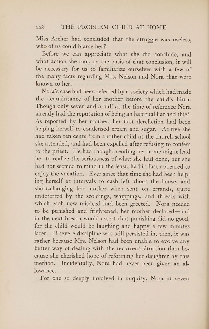 Miss Archer had concluded that the struggle was useless, who of us could blame her? Before we can appreciate what she did conclude, and what action she took on the basis of that conclusion, it will be necessary for us to familiarize ourselves with a few of the many facts regarding Mrs. Nelson and Nora that were known to her. Nora’s case had been referred by a society which had made the acquaintance of her mother before the child’s birth. Though only seven and a half at the time of reference Nora already had the reputation of being an habitual liar and thief. As reported by her mother, her first dereliction had been helping herself to condensed cream and sugar. At five she had taken ten cents from another child at the church school she attended, and had been expelled after refusing to confess to the priest. He had thought sending her home might lead her to realize the seriousness of what she had done, but she had not seemed to mind in the least, had in fact appeared to enjoy the vacation. Ever since that time she had been help- ing herself at intervals to cash left about the house, and short-changing her mother when sent on errands, quite undeterred by the scoldings, whippings, and threats with which each new misdeed had been greeted. Nora needed to be punished and frightened, her mother declared—and in the next breath would assert that punishing did no good, for the child would be laughing and happy a few minutes later. If severe discipline was still persisted in, then, it was rather because Mrs. Nelson had been unable to evolve any better way of dealing with the recurrent situation than be- cause she cherished hope of reforming her daughter by this method. Incidentally, Nora had never been given an al- lowance. For one so deeply involved in iniquity, Nora at seven