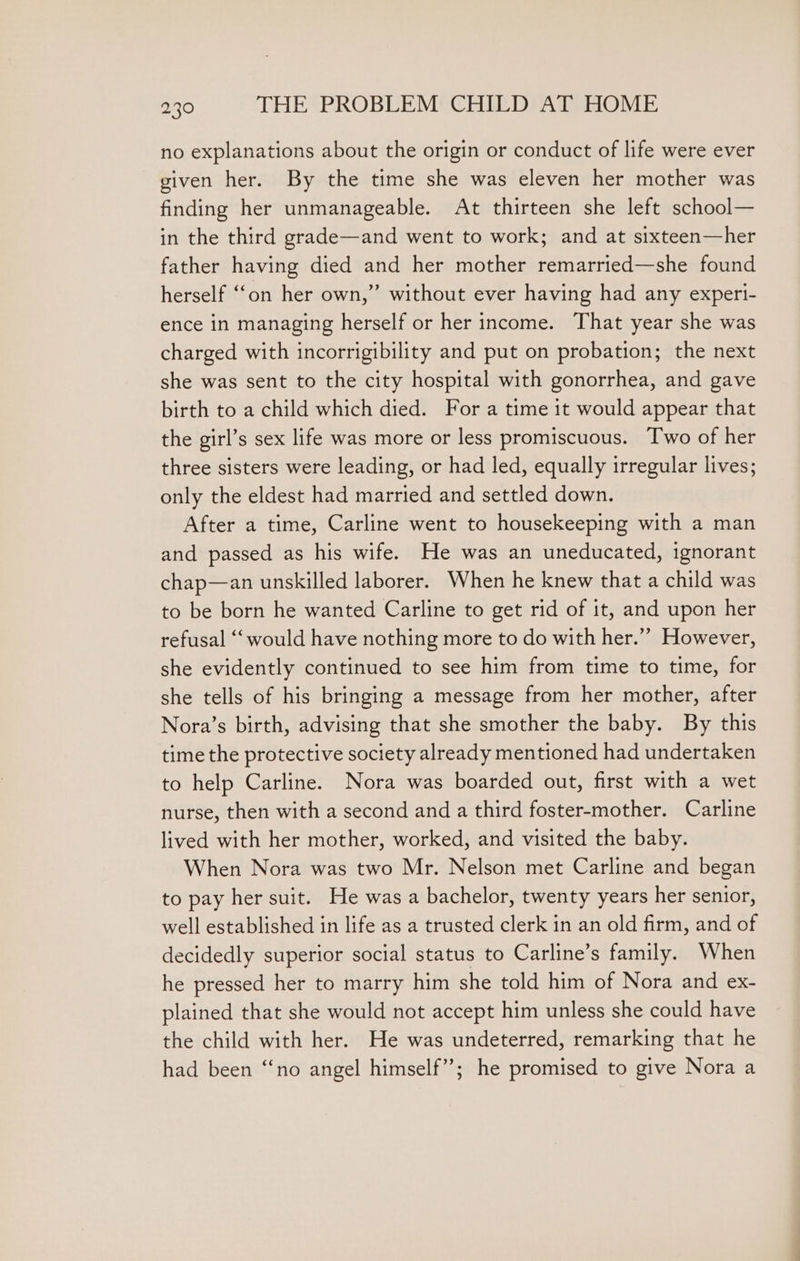 no explanations about the origin or conduct of life were ever given her. By the time she was eleven her mother was finding her unmanageable. At thirteen she left school— in the third grade—and went to work; and at sixteen—her father having died and her mother remarried—she found herself ‘on her own,” without ever having had any experi- ence in managing herself or her income. That year she was charged with incorrigibility and put on probation; the next she was sent to the city hospital with gonorrhea, and gave birth to a child which died. For a time it would appear that the girl’s sex life was more or less promiscuous. Two of her three sisters were leading, or had led, equally irregular lives; only the eldest had married and settled down. After a time, Carline went to housekeeping with a man and passed as his wife. He was an uneducated, ignorant chap—an unskilled laborer. When he knew that a child was to be born he wanted Carline to get rid of it, and upon her refusal “‘ would have nothing more to do with her.” However, she evidently continued to see him from time to time, for she tells of his bringing a message from her mother, after Nora’s birth, advising that she smother the baby. By this time the protective society already mentioned had undertaken to help Carline. Nora was boarded out, first with a wet nurse, then with a second and a third foster-mother. Carline lived with her mother, worked, and visited the baby. When Nora was two Mr. Nelson met Carline and began to pay her suit. He was a bachelor, twenty years her senior, well established in life as a trusted clerk in an old firm, and of decidedly superior social status to Carline’s family. When he pressed her to marry him she told him of Nora and ex- plained that she would not accept him unless she could have the child with her. He was undeterred, remarking that he had been “‘no angel himself”; he promised to give Nora a