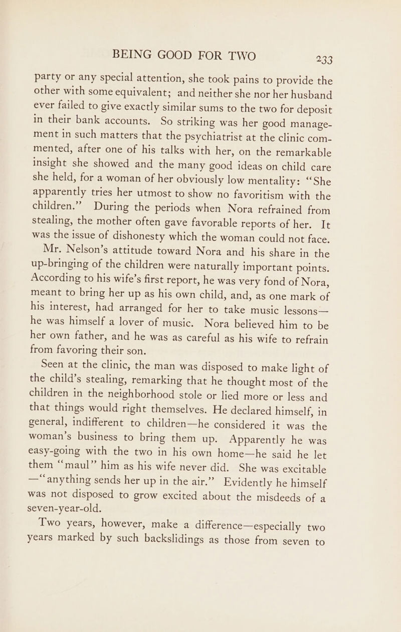 party or any special attention, she took pains to provide the other with some equivalent; and neither she nor her husband ever failed to give exactly similar sums to the two for deposit in their bank accounts. So striking was her good manage- ment in such matters that the psychiatrist at the clinic com- mented, after one of his talks with her, on the remarkable insight she showed and the many good ideas on child care she held, for a woman of her obviously low mentality: ‘She apparently tries her utmost to show no favoritism with the children.” During the periods when Nora refrained from stealing, the mother often gave favorable reports of her. It was the issue of dishonesty which the woman could not face. Mr. Nelson’s attitude toward Nora and his share in the up-bringing of the children were naturally important points. According to his wife’s first report, he was very fond of Nora, meant to bring her up as his own child, and, as one mark of his interest, had arranged for her to take music lessons— he was himself a lover of music. Nora believed him to be her own father, and he was as careful as his wife to refrain from favoring their son. Seen at the clinic, the man was disposed to make light of the child’s stealing, remarking that he thought most of the children in the neighborhood stole or lied more or less and that things would right themselves. He declared himself, in general, indifferent to children—he considered it was the woman’s business to bring them up. Apparently he was easy-going with the two in his own home—he said he let them “maul” him as his wife never did. She was excitable —*anything sends her up in the air.” Evidently he himself was not disposed to grow excited about the misdeeds of a seven-year-old. Two years, however, make a difference—especially two years marked by such backslidings as those from seven to