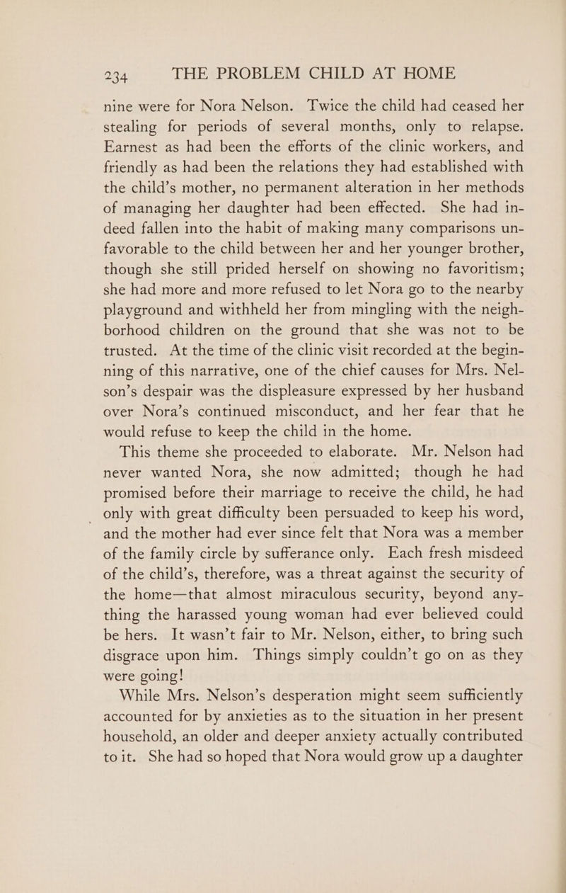 nine were for Nora Nelson. Twice the child had ceased her stealing for periods of several months, only to relapse. Earnest as had been the efforts of the clinic workers, and friendly as had been the relations they had established with the child’s mother, no permanent alteration in her methods of managing her daughter had been effected. She had in- deed fallen into the habit of making many comparisons un- favorable to the child between her and her younger brother, though she still prided herself on showing no favoritism; she had more and more refused to let Nora go to the nearby playground and withheld her from mingling with the neigh- borhood children on the ground that she was not to be trusted. At the time of the clinic visit recorded at the begin- ning of this narrative, one of the chief causes for Mrs. Nel- son’s despair was the displeasure expressed by her husband over Nora’s continued misconduct, and her fear that he would refuse to keep the child in the home. This theme she proceeded to elaborate. Mr. Nelson had never wanted Nora, she now admitted; though he had promised before their marriage to receive the child, he had _ only with great difficulty been persuaded to keep his word, and the mother had ever since felt that Nora was a member of the family circle by sufferance only. Each fresh misdeed of the child’s, therefore, was a threat against the security of the home—that almost miraculous security, beyond any- thing the harassed young woman had ever believed could be hers. It wasn’t fair to Mr. Nelson, either, to bring such disgrace upon him. Things simply couldn’t go on as they were going! While Mrs. Nelson’s desperation might seem sufficiently accounted for by anxieties as to the situation in her present household, an older and deeper anxiety actually contributed toit. She had so hoped that Nora would grow up a daughter