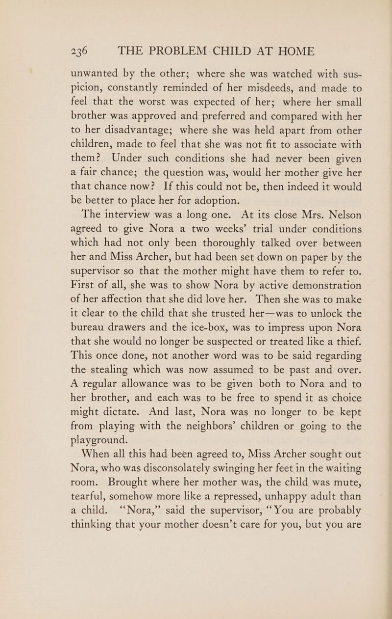 unwanted by the other; where she was watched with sus- picion, constantly reminded of her misdeeds, and made to feel that the worst was expected of her; where her small brother was approved and preferred and compared with her to her disadvantage; where she was held apart from other children, made to feel that she was not fit to associate with them? Under such conditions she had never been given a fair chance; the question was, would her mother give her that chance now? If this could not be, then indeed it would be better to place her for adoption. The interview was a long one. At its close Mrs. Nelson agreed to give Nora a two weeks’ trial under conditions which had not only been thoroughly talked over between her and Miss Archer, but had been set down on paper by the supervisor so that the mother might have them to refer to. First of all, she was to show Nora by active demonstration of her affection that she did love her. Then she was to make it clear to the child that she trusted her—was to unlock the bureau drawers and the ice-box, was to impress upon Nora that she would no longer be suspected or treated like a thief. This once done, not another word was to be said regarding the stealing which was now assumed to be past and over. A regular allowance was to be given both to Nora and to her brother, and each was to be free to spend it as choice might dictate. And last, Nora was no longer to be kept from playing with the neighbors’ children or going to the playground. When all this had been agreed to, Miss Archer sought out Nora, who was disconsolately swinging her feet in the waiting room. Brought where her mother was, the child was mute, tearful, somehow more like a repressed, unhappy adult than a child. “Nora,” said the supervisor, “You are probably thinking that your mother doesn’t care for you, but you are