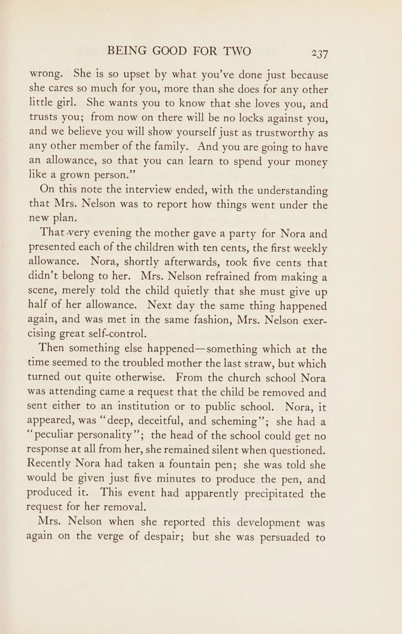 wrong. She is so upset by what you’ve done just because she cares so much for you, more than she does for any other. little girl. She wants you to know that she loves you, and trusts you; from now on there will be no locks against you, and we believe you will show yourself just as trustworthy as any other member of the family. And you are going to have an allowance, so that you can learn to spend your money like a grown person.” On this note the interview ended, with the understanding that Mrs. Nelson was to report how things went under the new plan. That very evening the mother gave a party for Nora and presented each of the children with ten cents, the first weekly allowance. Nora, shortly afterwards, took five cents that didn’t belong to her. Mrs. Nelson refrained from making a scene, merely told the child quietly that she must give up half of her allowance. Next day the same thing happened again, and was met in the same fashion, Mrs. Nelson exer- cising great self-control. Then something else happened—something which at the time seemed to the troubled mother the last straw, but which turned out quite otherwise. From the church school Nora was attending came a request that the child be removed and sent either to an institution or to public school. Nora, it appeared, was “deep, deceitful, and scheming”; she had a “peculiar personality”; the head of the school could get no response at all from her, she remained silent when questioned. Recently Nora had taken a fountain pen; she was told she would be given just five minutes to produce the pen, and produced it. This event had apparently precipitated the request for her removal. Mrs. Nelson when she reported this development was again on the verge of despair; but she was persuaded to