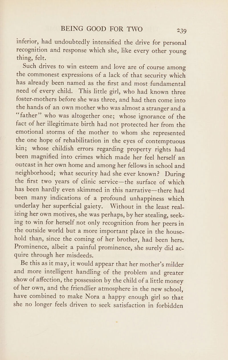 inferior, had undoubtedly intensified the drive for personal recognition and response which she, like every other young thing, felt. Such drives to win esteem and love are of course among the commonest expressions of a lack of that security which has already been named as the first and most fundamental need of every child. This little girl, who had known three foster-mothers before she was three, and had then come into the hands of an own mother who was almost a stranger and a “father” who was altogether one; whose ignorance of the fact of her illegitimate birth had not protected her from the emotional storms of the mother to whom she represented the one hope of rehabilitation in the eyes of contemptuous kin; whose childish errors regarding property rights had been magnified into crimes which made her feel herself an outcast in her own home and among her fellows in school and neighborhood; what security had she ever known? During the first two years of clinic service—the surface of which has been hardly even skimmed in this narrative—there had been many indications of a profound unhappiness which underlay her superficial gaiety. Without in the least real- izing her own motives, she was perhaps, by her stealing, seek- ing to win for herself not only recognition from her peers in the outside world but a more important place in the house- hold than, since the coming of her brother, had been hers. Prominence, albeit a painful prominence, she surely did ac- quire through her misdeeds. Be this as it may, it would appear that her mother’s milder and more intelligent handling of the problem and greater show of affection, the possession by the child of a little money of her own, and the friendlier atmosphere in the new school, have combined to make Nora a happy enough girl so that she no longer feels driven to seek satisfaction in forbidden