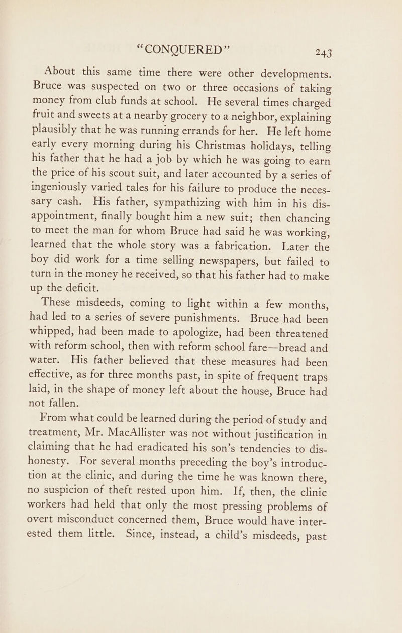 About this same time there were other developments. Bruce was suspected on two or three occasions of taking money from club funds at school. He several times charged fruit and sweets at a nearby grocery to a neighbor, explaining plausibly that he was running errands for her. He left home early every morning during his Christmas holidays, telling his father that he had a job by which he was going to earn the price of his scout suit, and later accounted by a series of ingeniously varied tales for his failure to produce the neces- sary cash. His father, sympathizing with him in his dis- appointment, finally bought him a new suit; then chancing to meet the man for whom Bruce had said he was working, learned that the whole story was a fabrication. Later the boy did work for a time selling newspapers, but failed to turn in the money he received, so that his father had to make up the deficit. These misdeeds, coming to light within a few months, had led to a series of severe punishments. Bruce had been whipped, had been made to apologize, had been threatened with reform school, then with reform school fare—bread and water. His father believed that these measures had been effective, as for three months past, in spite of frequent traps laid, in the shape of money left about the house, Bruce had not fallen. From what could be learned during the period of study and treatment, Mr. MacAllister was not without justification in claiming that he had eradicated his son’s tendencies to dis- honesty. For several months preceding the boy’s introduc- tion at the clinic, and during the time he was known there, no suspicion of theft rested upon him. If, then, the clinic workers had held that only the most pressing problems of overt misconduct concerned them, Bruce would have inter- ested them little. Since, instead, a child’s misdeeds, past