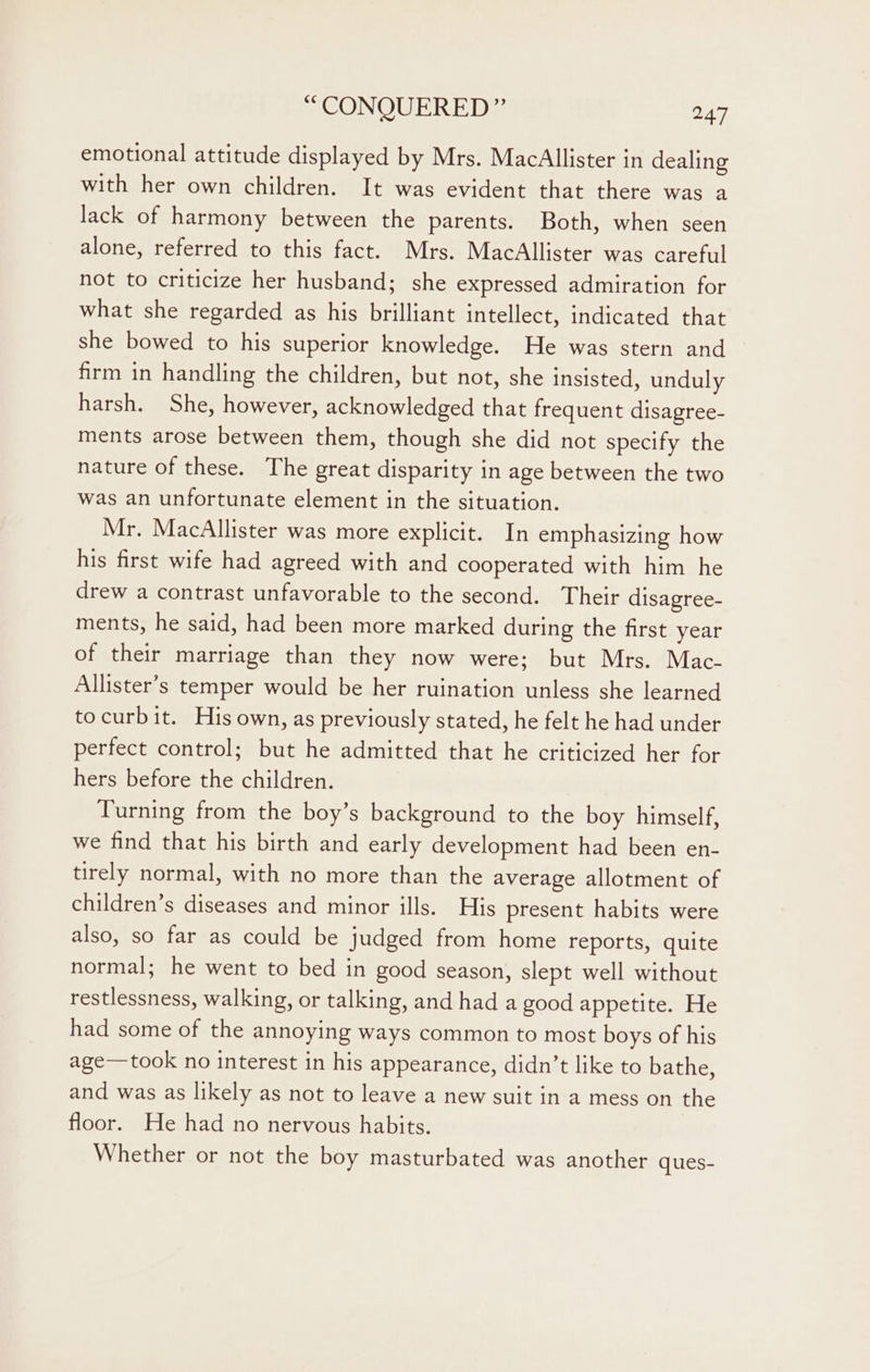 emotional attitude displayed by Mrs. MacAllister in dealing with her own children. It was evident that there was a lack of harmony between the parents. Both, when seen alone, referred to this fact. Mrs. MacAllister was careful not to criticize her husband; she expressed admiration for what she regarded as his brilliant intellect, indicated that she bowed to his superior knowledge. He was stern and firm in handling the children, but not, she insisted, unduly harsh. She, however, acknowledged that frequent disagree- ments arose between them, though she did not specify the nature of these. The great disparity in age between the two was an unfortunate element in the situation. Mr. MacAllister was more explicit. In emphasizing how his first wife had agreed with and cooperated with him he drew a contrast unfavorable to the second. Their disagree- ments, he said, had been more marked during the first year of their marriage than they now were; but Mrs. Mac- Allister’s temper would be her ruination unless she learned tocurbit. His own, as previously stated, he felt he had under perfect control; but he admitted that he criticized her for hers before the children. Turning from the boy’s background to the boy himself, we find that his birth and early development had been en- tirely normal, with no more than the average allotment of children’s diseases and minor ills. His present habits were also, so far as could be judged from home reports, quite normal; he went to bed in good season, slept well without restlessness, walking, or talking, and had a good appetite. He had some of the annoying ways common to most boys of his age—took no interest in his appearance, didn’t like to bathe, and was as likely as not to leave a new suit in a mess on the floor. He had no nervous habits. Whether or not the boy masturbated was another ques-