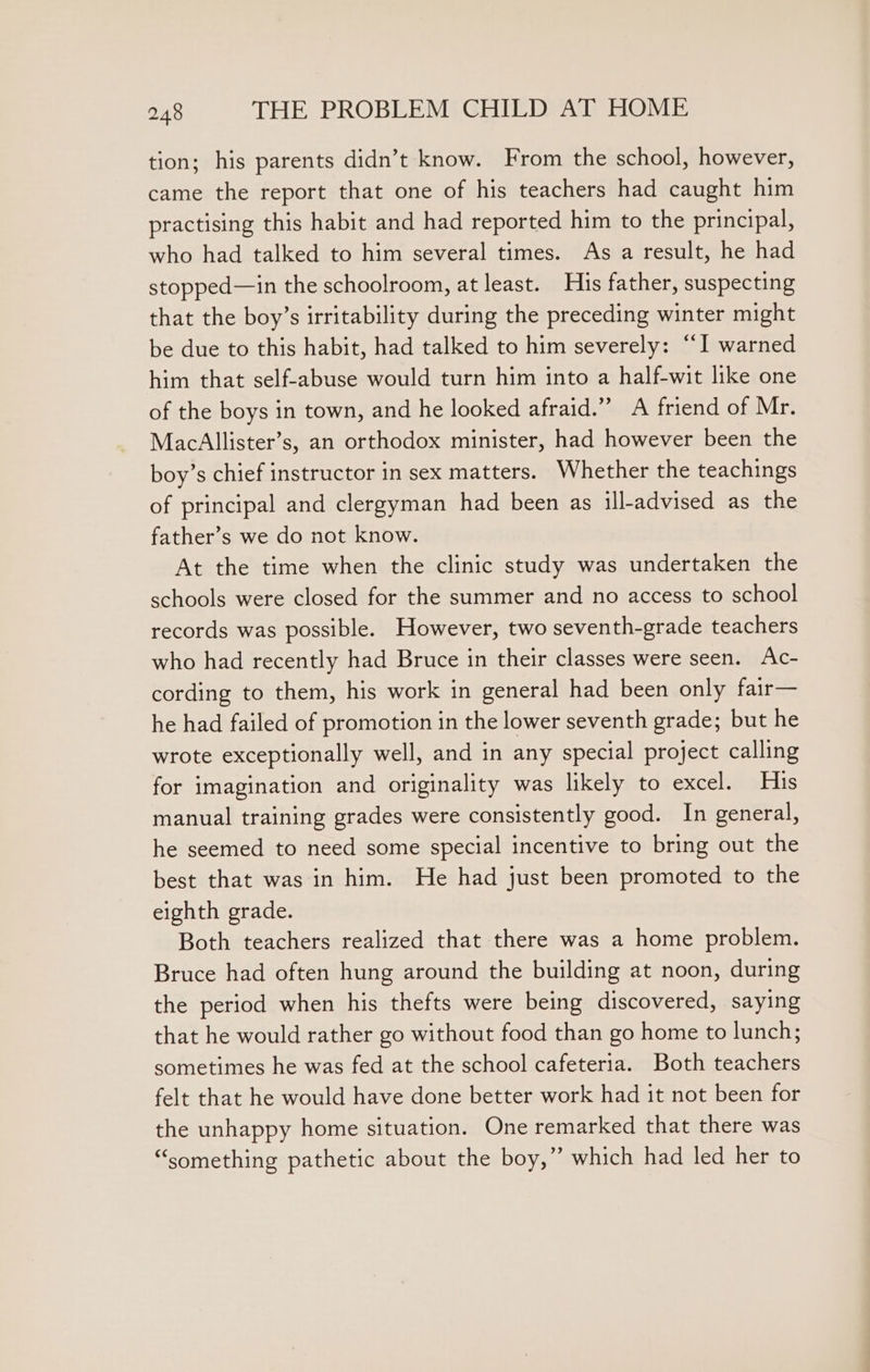 tion; his parents didn’t know. From the school, however, came the report that one of his teachers had caught him practising this habit and had reported him to the principal, who had talked to him several times. As a result, he had stopped—in the schoolroom, at least. His father, suspecting that the boy’s irritability during the preceding winter might be due to this habit, had talked to him severely: “I warned him that self-abuse would turn him into a half-wit like one of the boys in town, and he looked afraid.” A friend of Mr. MacAllister’s, an orthodox minister, had however been the boy’s chief instructor in sex matters. Whether the teachings of principal and clergyman had been as ill-advised as the father’s we do not know. At the time when the clinic study was undertaken the schools were closed for the summer and no access to school records was possible. However, two seventh-grade teachers who had recently had Bruce in their classes were seen. Ac- cording to them, his work in general had been only fair— he had failed of promotion in the lower seventh grade; but he wrote exceptionally well, and in any special project calling for imagination and originality was likely to excel. His manual training grades were consistently good. In general, he seemed to need some special incentive to bring out the best that was in him. He had just been promoted to the eighth grade. Both teachers realized that there was a home problem. Bruce had often hung around the building at noon, during the period when his thefts were being discovered, saying that he would rather go without food than go home to lunch; sometimes he was fed at the school cafeteria. Both teachers felt that he would have done better work had it not been for the unhappy home situation. One remarked that there was “something pathetic about the boy,” which had led her to