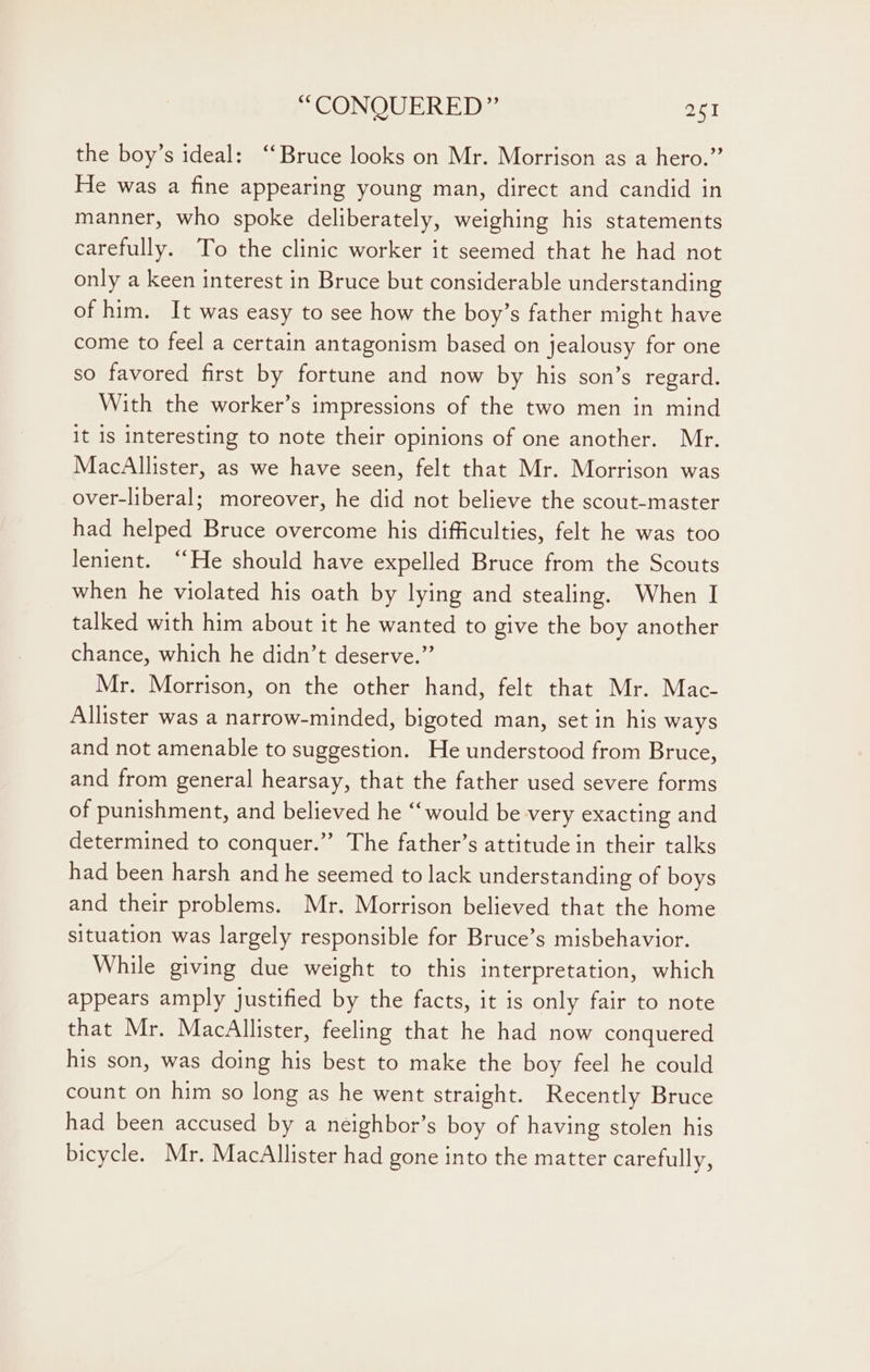 the boy’s ideal: “Bruce looks on Mr. Morrison as a hero.” He was a fine appearing young man, direct and candid in manner, who spoke deliberately, weighing his statements carefully. To the clinic worker it seemed that he had not only a keen interest in Bruce but considerable understanding of him. It was easy to see how the boy’s father might have come to feel a certain antagonism based on jealousy for one so favored first by fortune and now by his son’s regard. With the worker’s impressions of the two men in mind it is interesting to note their opinions of one another. Mr. MacAllister, as we have seen, felt that Mr. Morrison was over-liberal; moreover, he did not believe the scout-master had helped Bruce overcome his difficulties, felt he was too lenient. ‘He should have expelled Bruce from the Scouts when he violated his oath by lying and stealing. When I talked with him about it he wanted to give the boy another chance, which he didn’t deserve.”’ Mr. Morrison, on the other hand, felt that Mr. Mac- Allister was a narrow-minded, bigoted man, set in his ways and not amenable to suggestion. He understood from Bruce, and from general hearsay, that the father used severe forms of punishment, and believed he “‘would be very exacting and determined to conquer.”’ The father’s attitude in their talks had been harsh and he seemed to lack understanding of boys and their problems. Mr. Morrison believed that the home situation was largely responsible for Bruce’s misbehavior. While giving due weight to this interpretation, which appears amply justified by the facts, it is only fair to note that Mr. MacAllister, feeling that he had now conquered his son, was doing his best to make the boy feel he could count on him so long as he went straight. Recently Bruce had been accused by a neighbor’s boy of having stolen his bicycle. Mr. MacAllister had gone into the matter carefully,