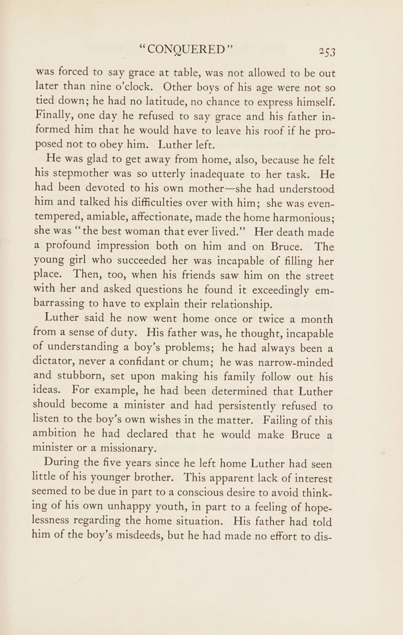 was forced to say grace at table, was not allowed to be out later than nine o’clock. Other boys of his age were not so tied down; he had no latitude, no chance to express himself. Finally, one day he refused to say grace and his father in- formed him that he would have to leave his roof if he pro- posed not to obey him. Luther left. He was glad to get away from home, also, because he felt his stepmother was so utterly inadequate to her task. He had been devoted to his own mother—she had understood him and talked his difficulties over with him; she was even- tempered, amiable, affectionate, made the home harmonious; she was “the best woman that ever lived.”” Her death made a profound impression both on him and on Bruce. The young girl who succeeded her was incapable of filling her place. Then, too, when his friends saw him on the street with her and asked questions he found it exceedingly em- barrassing to have to explain their relationship. Luther said he now went home once or twice a month from a sense of duty. His father was, he thought, incapable of understanding a boy’s problems; he had always been a dictator, never a confidant or chum; he was narrow-minded and stubborn, set upon making his family follow out his ideas. For example, he had been determined that Luther should become a minister and had persistently refused to listen to the boy’s own wishes in the matter. Failing of this ambition he had declared that he would make Bruce a minister or a missionary. During the five years since he left home Luther had seen little of his younger brother. This apparent lack of interest seemed to be due in part to a conscious desire to avoid think- ing of his own unhappy youth, in part to a feeling of hope- lessness regarding the home situation. His father had told him of the boy’s misdeeds, but he had made no effort to dis-