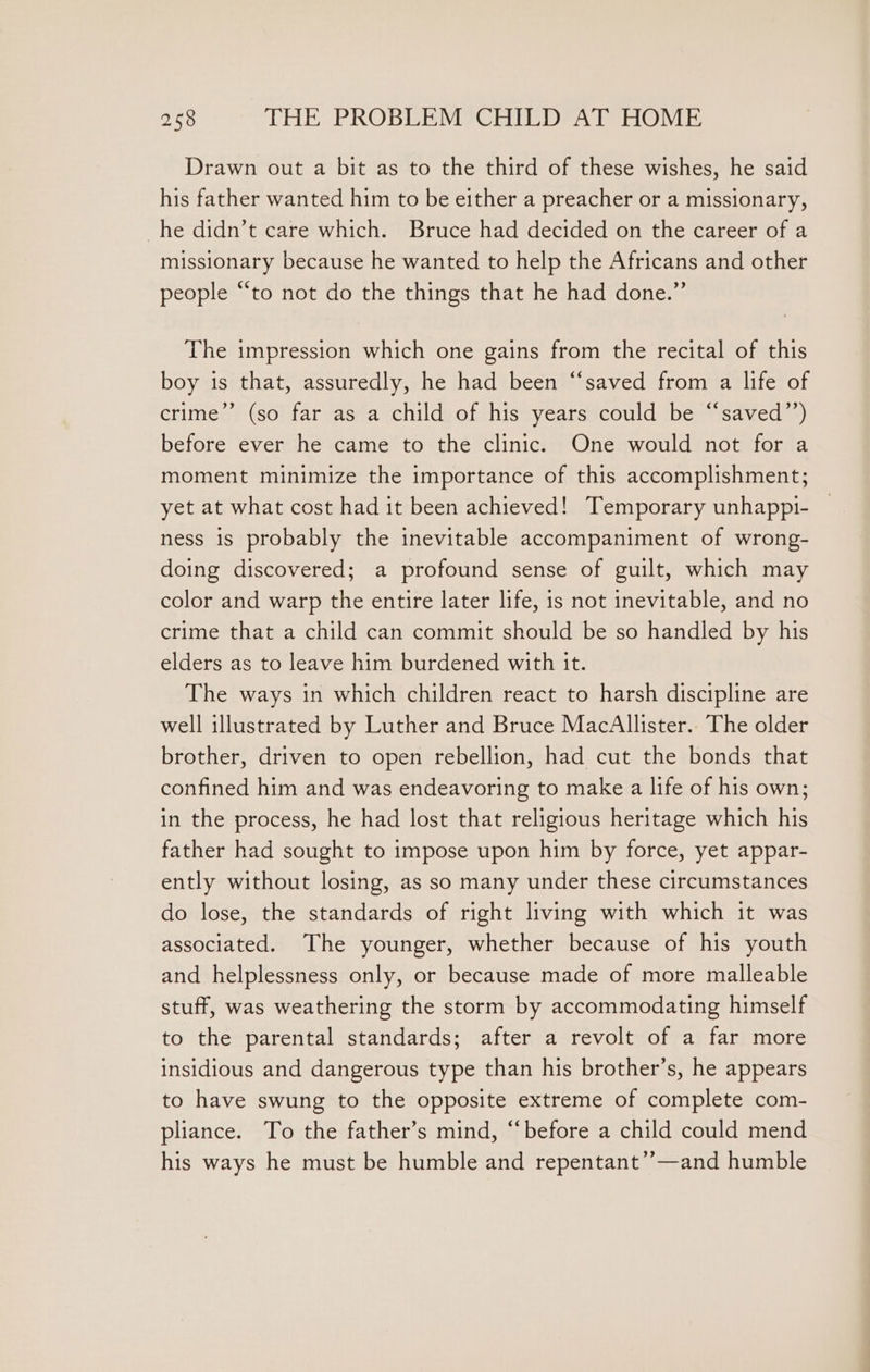 Drawn out a bit as to the third of these wishes, he said his father wanted him to be either a preacher or a missionary, he didn’t care which. Bruce had decided on the career of a missionary because he wanted to help the Africans and other people “to not do the things that he had done.” The impression which one gains from the recital of this boy is that, assuredly, he had been “saved from a life of crime” (so far as a child of his years could be “saved’’) before ever he came to the clinic. One would not for a moment minimize the importance of this accomplishment; yet at what cost had it been achieved! Temporary unhappi- — ness 1s probably the inevitable accompaniment of wrong- doing discovered; a profound sense of guilt, which may color and warp the entire later life, is not inevitable, and no crime that a child can commit should be so handled by his elders as to leave him burdened with it. The ways in which children react to harsh discipline are well illustrated by Luther and Bruce MacAllister.. The older brother, driven to open rebellion, had cut the bonds that confined him and was endeavoring to make a life of his own; in the process, he had lost that religious heritage which his father had sought to impose upon him by force, yet appar- ently without losing, as so many under these circumstances do lose, the standards of right living with which it was associated. The younger, whether because of his youth and helplessness only, or because made of more malleable stuff, was weathering the storm by accommodating himself to the parental standards; after a revolt of a far more insidious and dangerous type than his brother’s, he appears to have swung to the opposite extreme of complete com- pliance. To the father’s mind, “before a child could mend his ways he must be humble and repentant’’—and humble