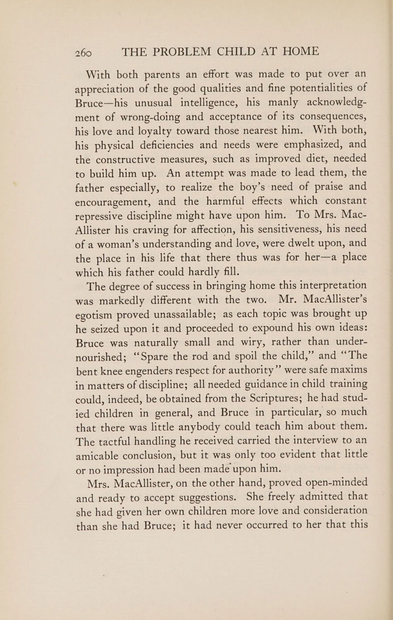 With both parents an effort was made to put over an appreciation of the good qualities and fine potentialities of Bruce—his unusual intelligence, his manly acknowledg- ment of wrong-doing and acceptance of its consequences, his love and loyalty toward those nearest him. With both, his physical deficiencies and needs were emphasized, and the constructive measures, such as improved diet, needed to build him up. An attempt was made to lead them, the father especially, to realize the boy’s need of praise and encouragement, and the harmful effects which constant repressive discipline might have upon him. To Mrs. Mac- Allister his craving for affection, his sensitiveness, his need of a woman’s understanding and love, were dwelt upon, and the place in his life that there thus was for her—a place which his father could hardly fll. The degree of success in bringing home this interpretation was markedly different with the two. Mr. MacAllister’s egotism proved unassailable; as each topic was brought up he seized upon it and proceeded to expound his own ideas: Bruce was naturally small and wiry, rather than under- nourished; “Spare the rod and spoil the child,” and “The bent knee engenders respect for authority” were safe maxims in matters of discipline; all needed guidance in child training could, indeed, be obtained from the Scriptures; he had stud- ied children in general, and Bruce in particular, so much that there was little anybody could teach him about them. The tactful handling he received carried the interview to an amicable conclusion, but it was only too evident that little or no impression had been made upon him. Mrs. MacAllister, on the other hand, proved open-minded and ready to accept suggestions. She freely admitted that she had given her own children more love and consideration than she had Bruce; it had never occurred to her that this