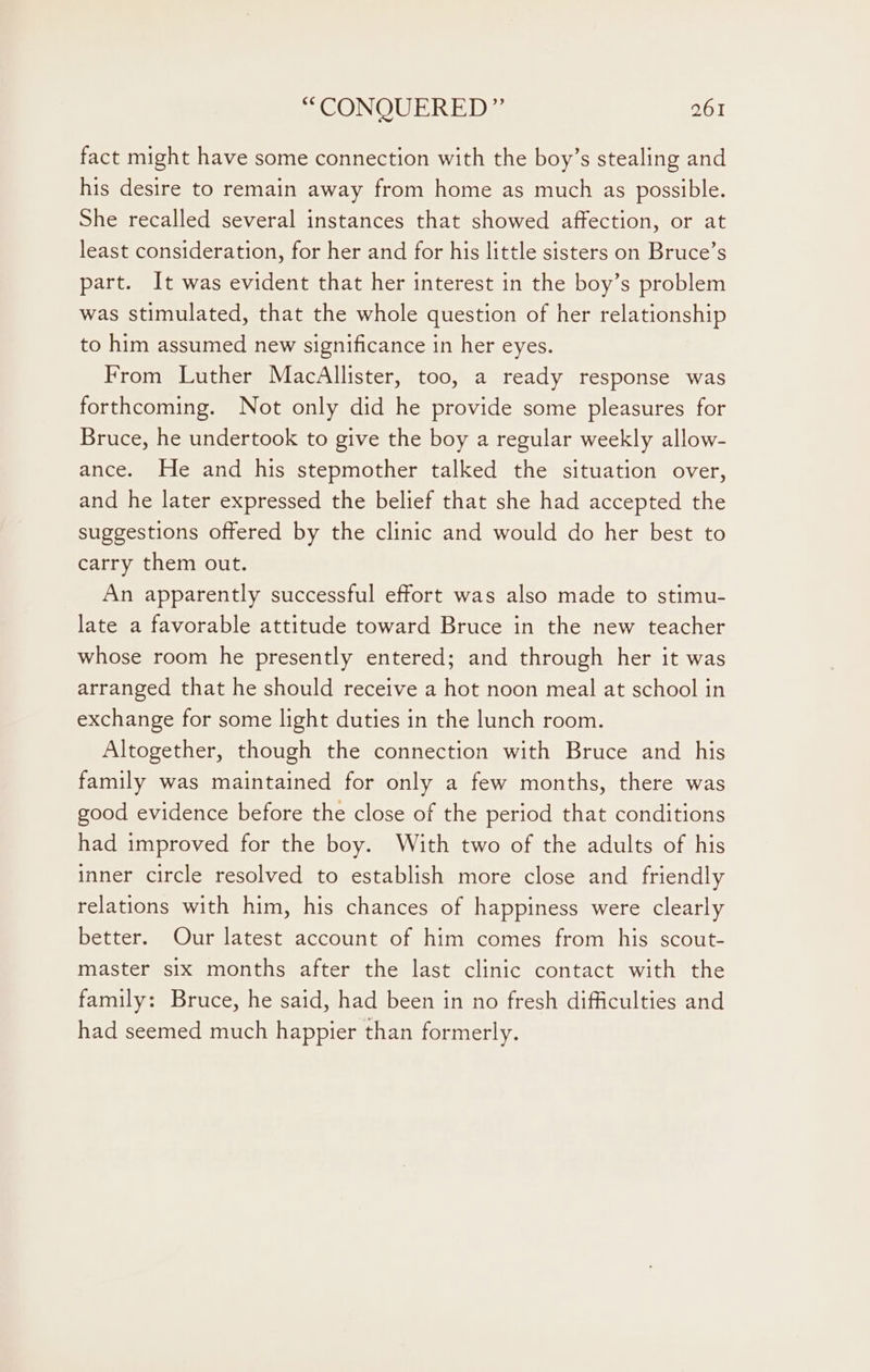 fact might have some connection with the boy’s stealing and his desire to remain away from home as much as possible. She recalled several instances that showed affection, or at least consideration, for her and for his little sisters on Bruce’s part. It was evident that her interest in the boy’s problem was stimulated, that the whole question of her relationship to him assumed new significance in her eyes. From Luther MacAllister, too, a ready response was forthcoming. Not only did he provide some pleasures for Bruce, he undertook to give the boy a regular weekly allow- ance. He and his stepmother talked the situation over, and he later expressed the belief that she had accepted the suggestions offered by the clinic and would do her best to carry them out. An apparently successful effort was also made to stimu- late a favorable attitude toward Bruce in the new teacher whose room he presently entered; and through her it was arranged that he should receive a hot noon meal at school in exchange for some light duties in the lunch room. Altogether, though the connection with Bruce and his family was maintained for only a few months, there was good evidence before the close of the period that conditions had improved for the boy. With two of the adults of his inner circle resolved to establish more close and friendly relations with him, his chances of happiness were clearly better. Our latest account of him comes from his scout- master six months after the last clinic contact with the family: Bruce, he said, had been in no fresh difficulties and had seemed much happier than formerly.