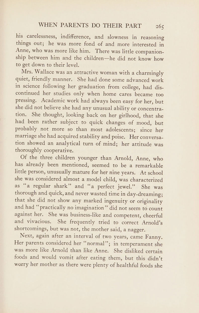 his carelessness, indifference, and slowness in reasoning things out; he was more fond of and more interested in Anne, who was more like him. There was little companion- ship between him and the children—he did not know how to get down to their level. Mrs. Wallace was an attractive woman with a charmingly quiet, friendly manner. She had done some advanced work in science following her graduation from college, had dis- continued her studies only when home cares became too pressing. Academic work had always been easy for her, but she did not believe she had any unusual ability or concentra- tion. She thought, looking back on her girlhood, that she had been rather subject to quick changes of mood, but probably not more so than most adolescents; since her marriage she had acquired stability and poise. Her conversa- tion showed an analytical turn of mind; her attitude was thoroughly cooperative. Of the three children younger than Arnold, Anne, who has already been mentioned, seemed to be a remarkable little person, unusually mature for her nine years. At school she was considered almost a model child, was characterized as ““a regular shark” and ‘“‘a perfect jewel.” She was thorough and quick, and never wasted time in day-dreaming; that she did not show any marked ingenuity or originality and had “practically no imagination” did not seem to count against her. She was business-like and competent, cheerful and vivacious. She frequently tried to correct Arnold’s shortcomings, but was not, the mother said, a nagger. Next, again after an interval of two years, came Fanny. Her parents considered her “normal”; in temperament she was more like Arnold than like Anne. She disliked certain foods and would vomit after eating them, but this didn’t worry her mother as there were plenty of healthful foods she